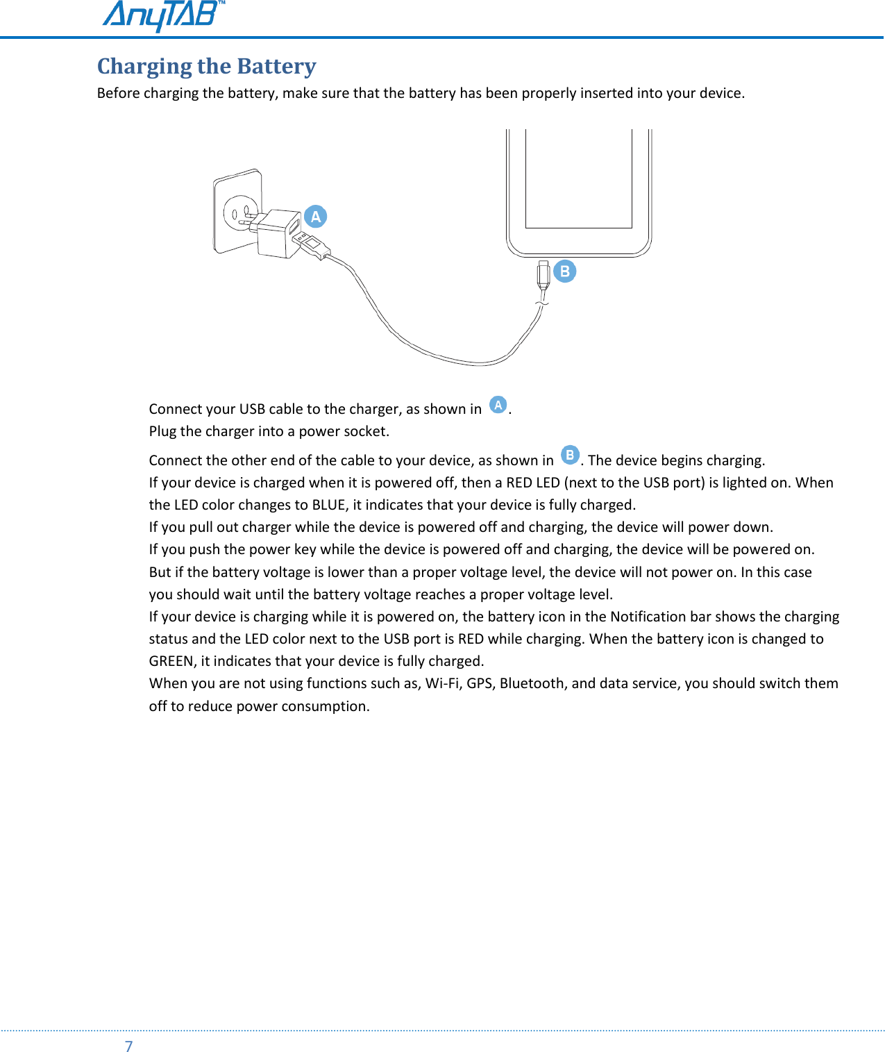         7  Charging the Battery Before charging the battery, make sure that the battery has been properly inserted into your device.                                Connect your USB cable to the charger, as shown in  . Plug the charger into a power socket. Connect the other end of the cable to your device, as shown in  . The device begins charging. If your device is charged when it is powered off, then a RED LED (next to the USB port) is lighted on. When the LED color changes to BLUE, it indicates that your device is fully charged. If you pull out charger while the device is powered off and charging, the device will power down. If you push the power key while the device is powered off and charging, the device will be powered on. But if the battery voltage is lower than a proper voltage level, the device will not power on. In this case you should wait until the battery voltage reaches a proper voltage level. If your device is charging while it is powered on, the battery icon in the Notification bar shows the charging status and the LED color next to the USB port is RED while charging. When the battery icon is changed to GREEN, it indicates that your device is fully charged. When you are not using functions such as, Wi-Fi, GPS, Bluetooth, and data service, you should switch them off to reduce power consumption.     
