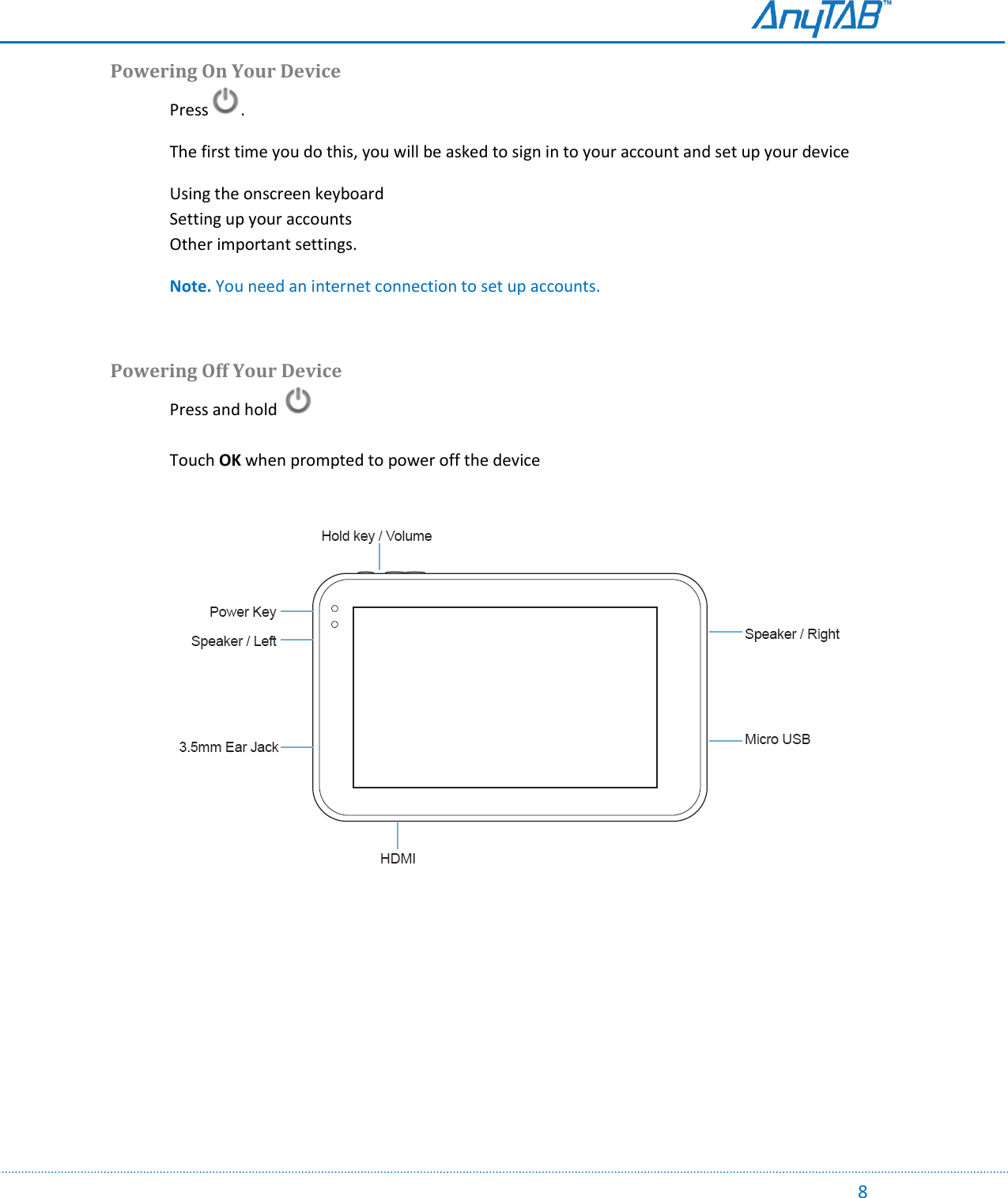                                                                                                                                                                                                                                                                                                                                             8 Powering On Your Device   Press .    The first time you do this, you will be asked to sign in to your account and set up your device Using the onscreen keyboard Setting up your accounts Other important settings.   Note. You need an internet connection to set up accounts.  Powering Off Your Device Press and hold      Touch OK when prompted to power off the device     