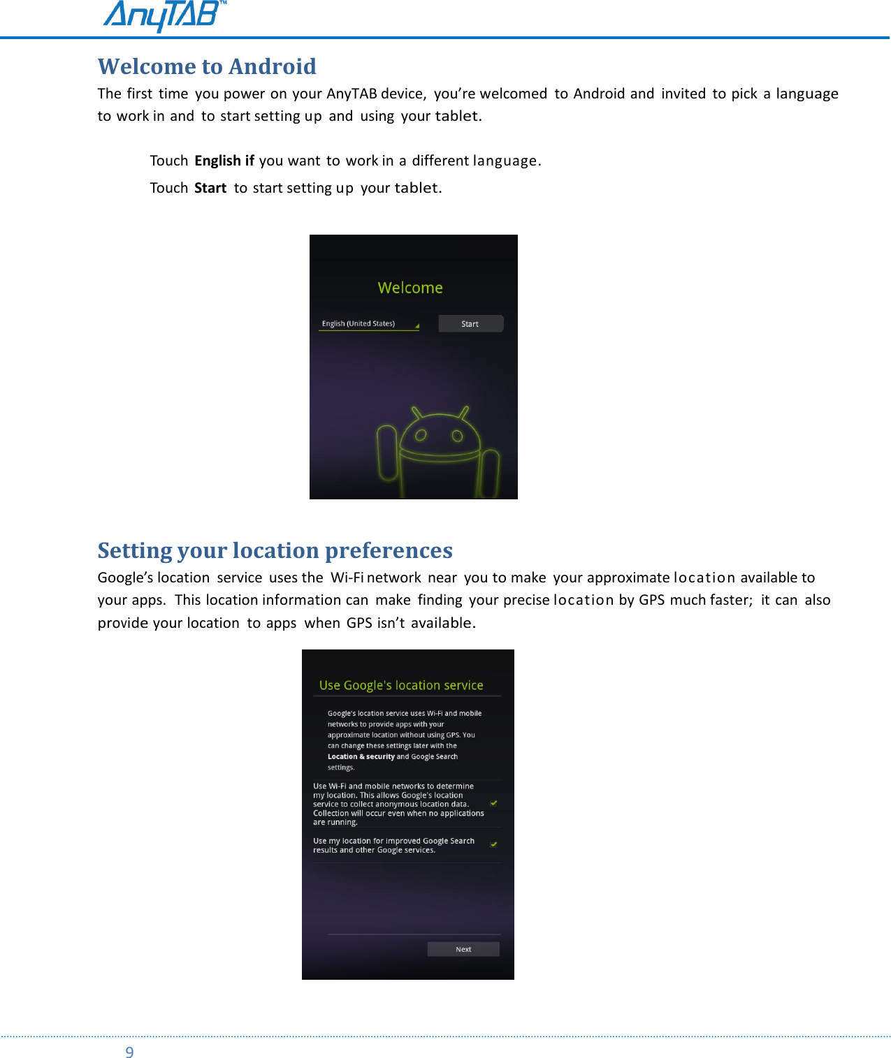         9  Welcome to Android The first  time  you power on your AnyTAB device,  you’re welcomed to Android and  invited  to pick  a language to work in and  to start setting up  and  using  your tablet.  Touch  English if you want  to  work in a different language.  Touch  Start  to start setting up  your tablet.                                                              Setting your location preferences Google’s location  service  uses the  Wi-Fi network  near  you to make  your approximate location available to your apps.  This location information can  make  finding  your precise location by GPS much faster;  it  can  also provide your location  to apps  when  GPS isn’t available.                                                            