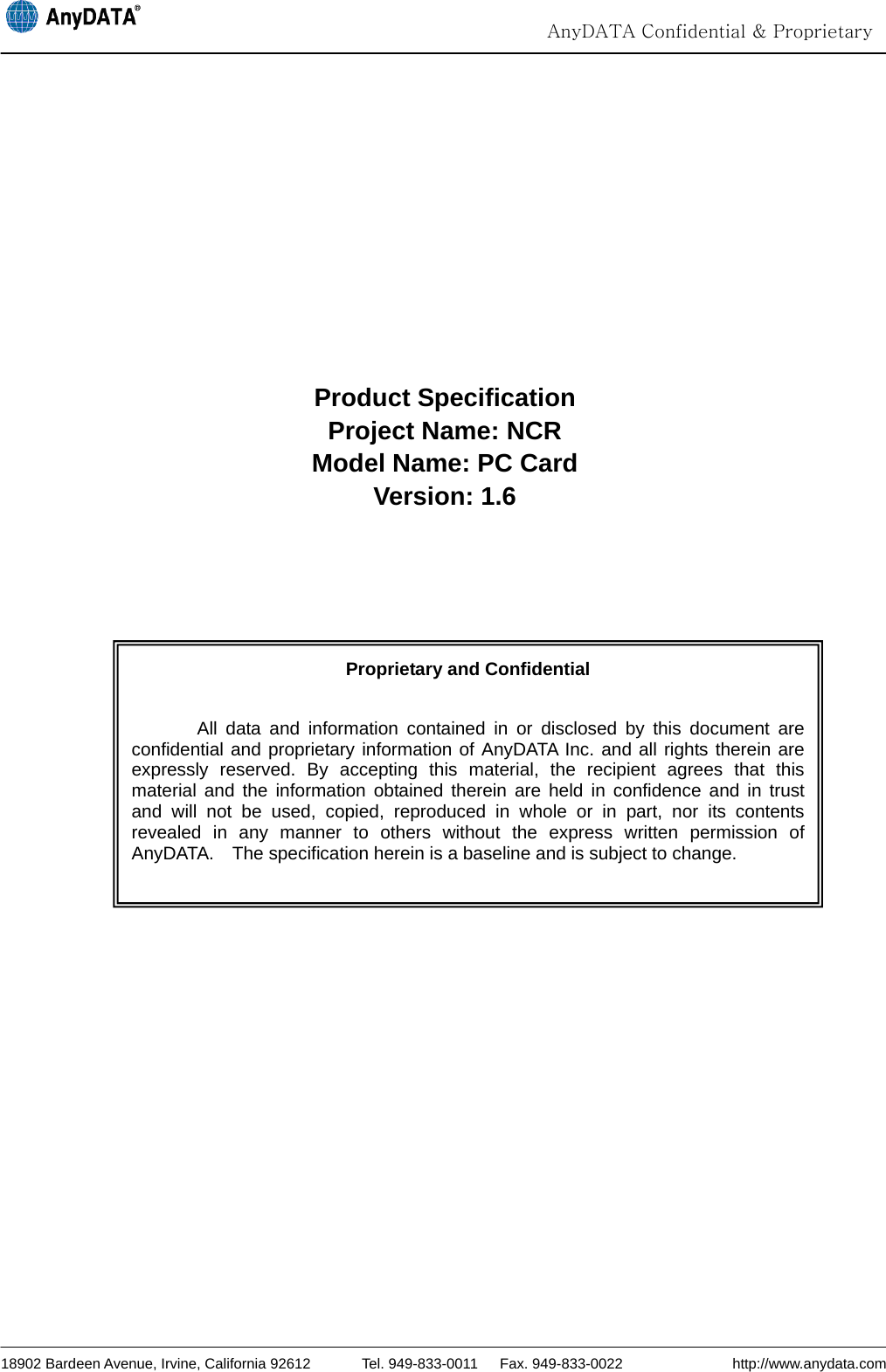                                                                                                                                  AnyDATA Confidential &amp; Proprietary  18902 Bardeen Avenue, Irvine, California 92612       Tel. 949-833-0011   Fax. 949-833-0022               http://www.anydata.com          Product Specification Project Name: NCR Model Name: PC Card Version: 1.6              Proprietary and Confidential  All data and information contained in or disclosed by this document are confidential and proprietary information of AnyDATA Inc. and all rights therein are expressly reserved. By accepting this material, the recipient agrees that this material and the information obtained therein are held in confidence and in trust and will not be used, copied, reproduced in whole or in part, nor its contents revealed in any manner to others without the express written permission of AnyDATA.    The specification herein is a baseline and is subject to change. 