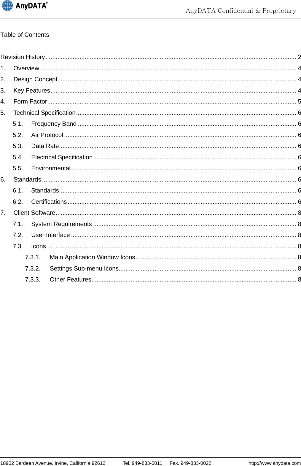                                                                                                                                  AnyDATA Confidential &amp; Proprietary  18902 Bardeen Avenue, Irvine, California 92612       Tel. 949-833-0011   Fax. 949-833-0022               http://www.anydata.com Table of Contents  Revision History ................................................................................................................................................... 2 1. Overview ...................................................................................................................................................... 4 2. Design Concept............................................................................................................................................ 4 3. Key Features ................................................................................................................................................ 4 4. Form Factor .................................................................................................................................................. 5 5. Technical Specification ................................................................................................................................. 6 5.1. Frequency Band ................................................................................................................................ 6 5.2. Air Protocol ........................................................................................................................................ 6 5.3. Data Rate ........................................................................................................................................... 6 5.4. Electrical Specification ....................................................................................................................... 6 5.5. Environmental .................................................................................................................................... 6 6. Standards ..................................................................................................................................................... 6 6.1. Standards ........................................................................................................................................... 6 6.2. Certifications ...................................................................................................................................... 6 7. Client Software ............................................................................................................................................. 8 7.1. System Requirements ....................................................................................................................... 8 7.2. User Interface .................................................................................................................................... 8 7.3. Icons .................................................................................................................................................. 8 7.3.1. Main Application Window Icons .............................................................................................. 8 7.3.2. Settings Sub-menu Icons........................................................................................................ 8 7.3.3. Other Features ........................................................................................................................ 8  