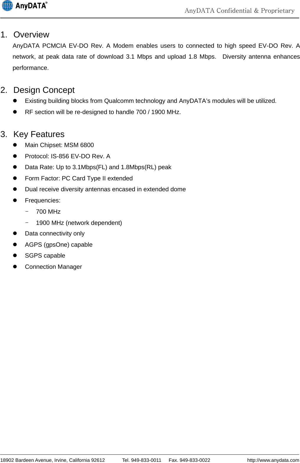                                                                                                                                  AnyDATA Confidential &amp; Proprietary  18902 Bardeen Avenue, Irvine, California 92612       Tel. 949-833-0011   Fax. 949-833-0022               http://www.anydata.com 1. Overview AnyDATA PCMCIA EV-DO Rev. A Modem enables users to connected to high speed EV-DO Rev. A network, at peak data rate of download 3.1 Mbps and upload 1.8 Mbps.  Diversity antenna enhances performance.  2. Design Concept z  Existing building blocks from Qualcomm technology and AnyDATA’s modules will be utilized. z  RF section will be re-designed to handle 700 / 1900 MHz.  3. Key Features z  Main Chipset: MSM 6800 z  Protocol: IS-856 EV-DO Rev. A z  Data Rate: Up to 3.1Mbps(FL) and 1.8Mbps(RL) peak z  Form Factor: PC Card Type II extended z  Dual receive diversity antennas encased in extended dome z Frequencies:  - 700 MHz -  1900 MHz (network dependent) z  Data connectivity only z  AGPS (gpsOne) capable z SGPS capable z Connection Manager  