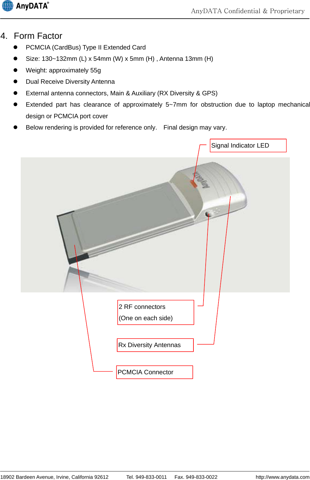                                                                                                                                  AnyDATA Confidential &amp; Proprietary  18902 Bardeen Avenue, Irvine, California 92612       Tel. 949-833-0011   Fax. 949-833-0022               http://www.anydata.com 4. Form Factor z  PCMCIA (CardBus) Type II Extended Card z  Size: 130~132mm (L) x 54mm (W) x 5mm (H) , Antenna 13mm (H) z  Weight: approximately 55g z Dual Receive Diversity Antenna z  External antenna connectors, Main &amp; Auxiliary (RX Diversity &amp; GPS) z  Extended part has clearance of approximately 5~7mm for obstruction due to laptop mechanical design or PCMCIA port cover z  Below rendering is provided for reference only.    Final design may vary.       Signal Indicator LED 2 RF connectors   (One on each side) Rx Diversity Antennas PCMCIA Connector 