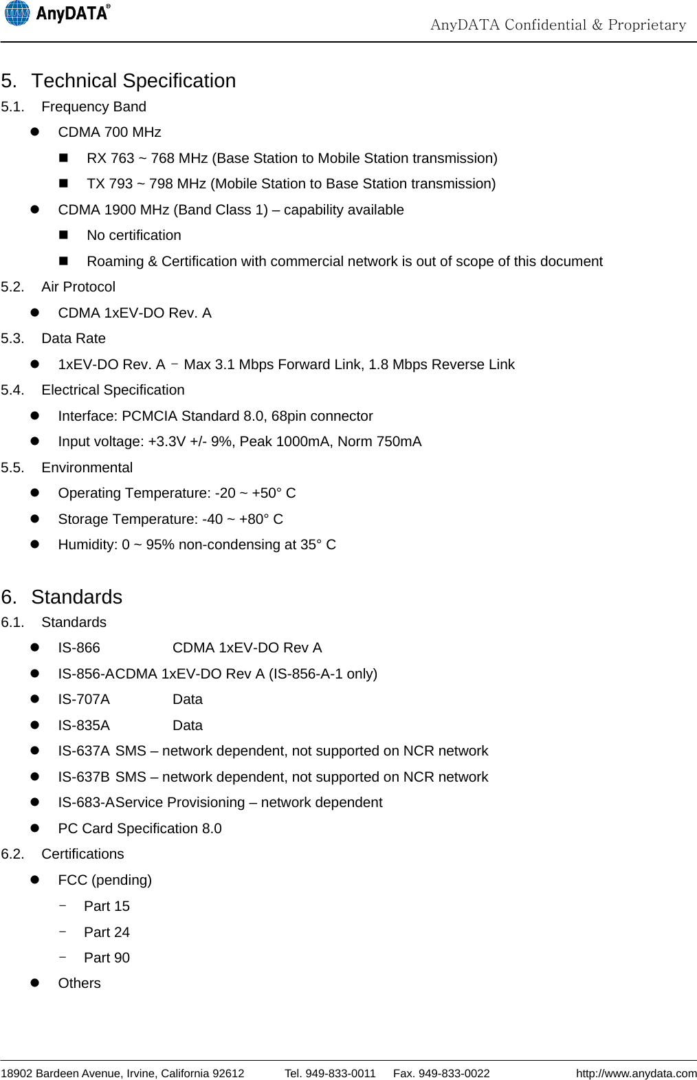                                                                                                                                 AnyDATA Confidential &amp; Proprietary  18902 Bardeen Avenue, Irvine, California 92612       Tel. 949-833-0011   Fax. 949-833-0022               http://www.anydata.com 5. Technical Specification 5.1. Frequency Band z  CDMA 700 MHz   RX 763 ~ 768 MHz (Base Station to Mobile Station transmission)   TX 793 ~ 798 MHz (Mobile Station to Base Station transmission) z  CDMA 1900 MHz (Band Class 1) – capability available  No certification   Roaming &amp; Certification with commercial network is out of scope of this document 5.2. Air Protocol z  CDMA 1xEV-DO Rev. A 5.3. Data Rate  z 1xEV-DO Rev. A - Max 3.1 Mbps Forward Link, 1.8 Mbps Reverse Link 5.4. Electrical Specification z  Interface: PCMCIA Standard 8.0, 68pin connector z  Input voltage: +3.3V +/- 9%, Peak 1000mA, Norm 750mA 5.5. Environmental z  Operating Temperature: -20 ~ +50° C z  Storage Temperature: -40 ~ +80° C z  Humidity: 0 ~ 95% non-condensing at 35° C  6. Standards 6.1. Standards z  IS-866      CDMA 1xEV-DO Rev A z  IS-856-A CDMA 1xEV-DO Rev A (IS-856-A-1 only) z IS-707A   Data z  IS-835A              Data z  IS-637A SMS – network dependent, not supported on NCR network z  IS-637B SMS – network dependent, not supported on NCR network z  IS-683-A Service Provisioning – network dependent z  PC Card Specification 8.0 6.2. Certifications z FCC (pending) - Part 15 - Part 24   - Part 90   z Others 