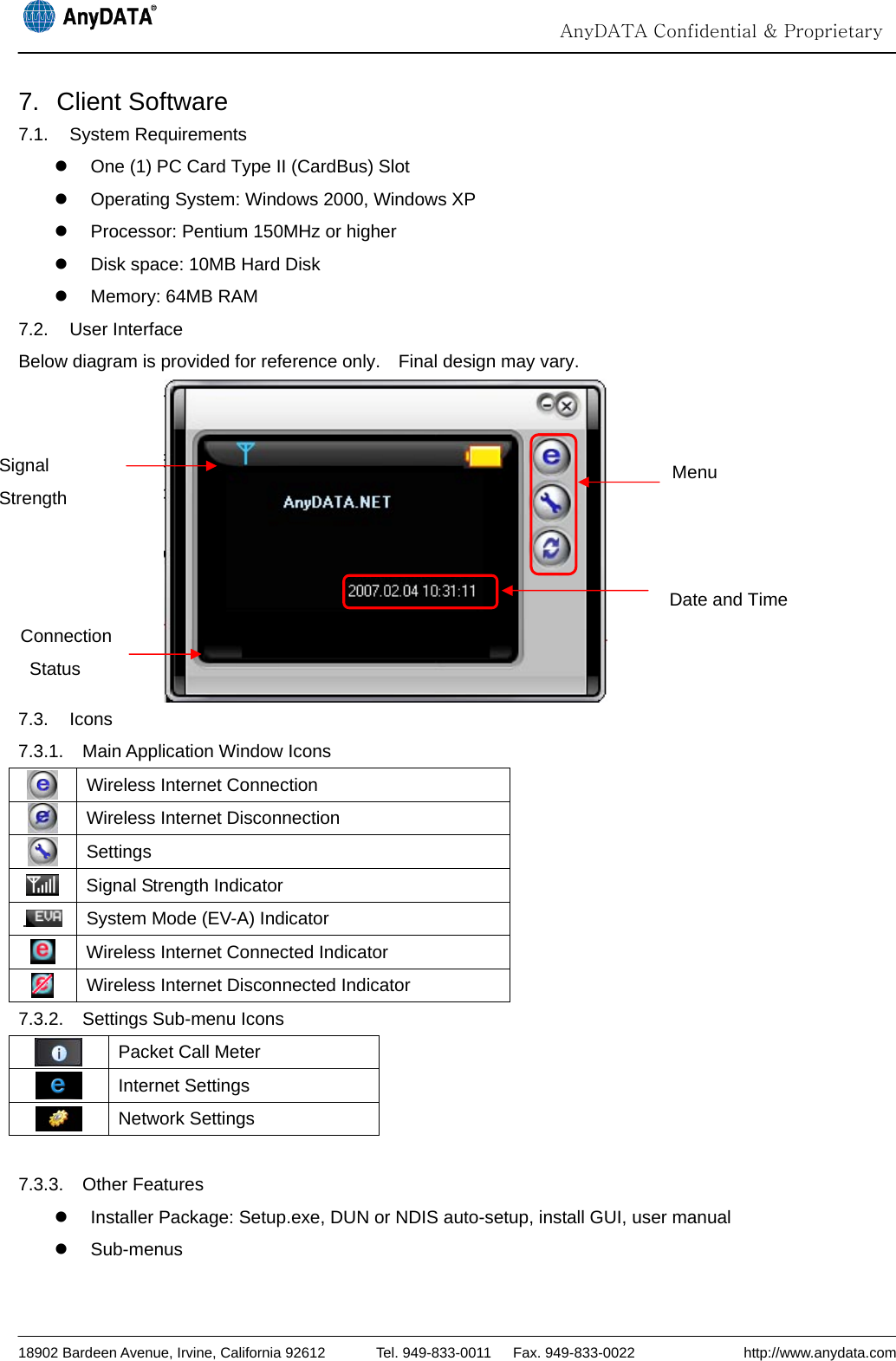                                                                                                                                  AnyDATA Confidential &amp; Proprietary  18902 Bardeen Avenue, Irvine, California 92612       Tel. 949-833-0011   Fax. 949-833-0022               http://www.anydata.com 7. Client Software 7.1. System Requirements z  One (1) PC Card Type II (CardBus) Slot z  Operating System: Windows 2000, Windows XP z  Processor: Pentium 150MHz or higher z  Disk space: 10MB Hard Disk z  Memory: 64MB RAM 7.2. User Interface Below diagram is provided for reference only.    Final design may vary.  7.3. Icons 7.3.1.  Main Application Window Icons    Wireless Internet Connection  Wireless Internet Disconnection  Settings  Signal Strength Indicator  System Mode (EV-A) Indicator  Wireless Internet Connected Indicator  Wireless Internet Disconnected Indicator 7.3.2.  Settings Sub-menu Icons  Packet Call Meter  Internet Settings  Network Settings  7.3.3. Other Features z  Installer Package: Setup.exe, DUN or NDIS auto-setup, install GUI, user manual z Sub-menus Signal Strength Connection Status Menu Date and Time 