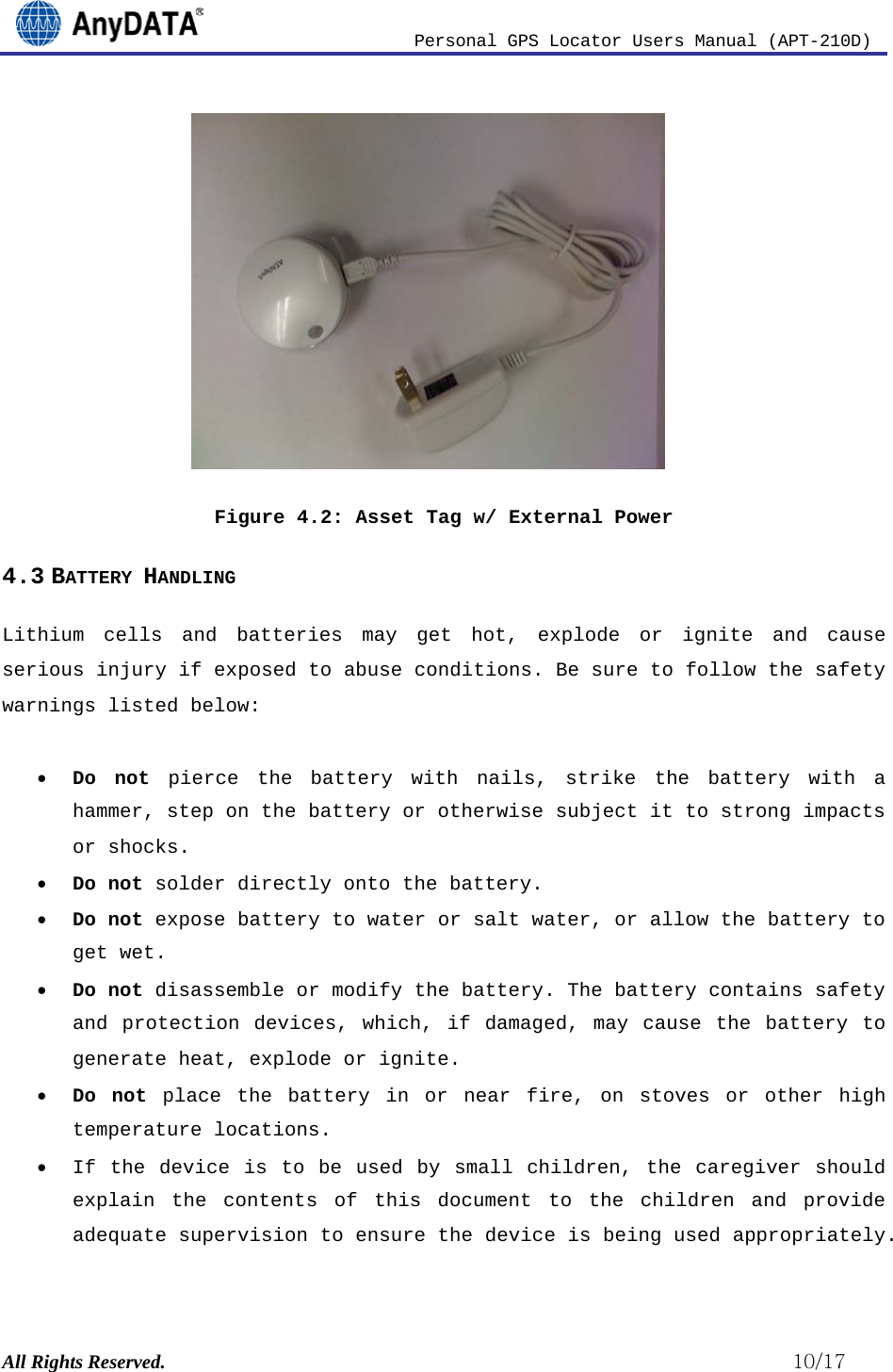                          Personal GPS Locator Users Manual (APT-210D)  All Rights Reserved.                                                          10/17          Figure 4.2: Asset Tag w/ External Power 4.3 BATTERY HANDLING Lithium cells and batteries may get hot, explode or ignite and cause serious injury if exposed to abuse conditions. Be sure to follow the safety warnings listed below:  • Do not pierce the battery with nails, strike the battery with a hammer, step on the battery or otherwise subject it to strong impacts or shocks. • Do not solder directly onto the battery. • Do not expose battery to water or salt water, or allow the battery to get wet. • Do not disassemble or modify the battery. The battery contains safety and protection devices, which, if damaged, may cause the battery to generate heat, explode or ignite. • Do not place the battery in or near fire, on stoves or other high temperature locations. • If the device is to be used by small children, the caregiver should explain the contents of this document to the children and provide adequate supervision to ensure the device is being used appropriately. 