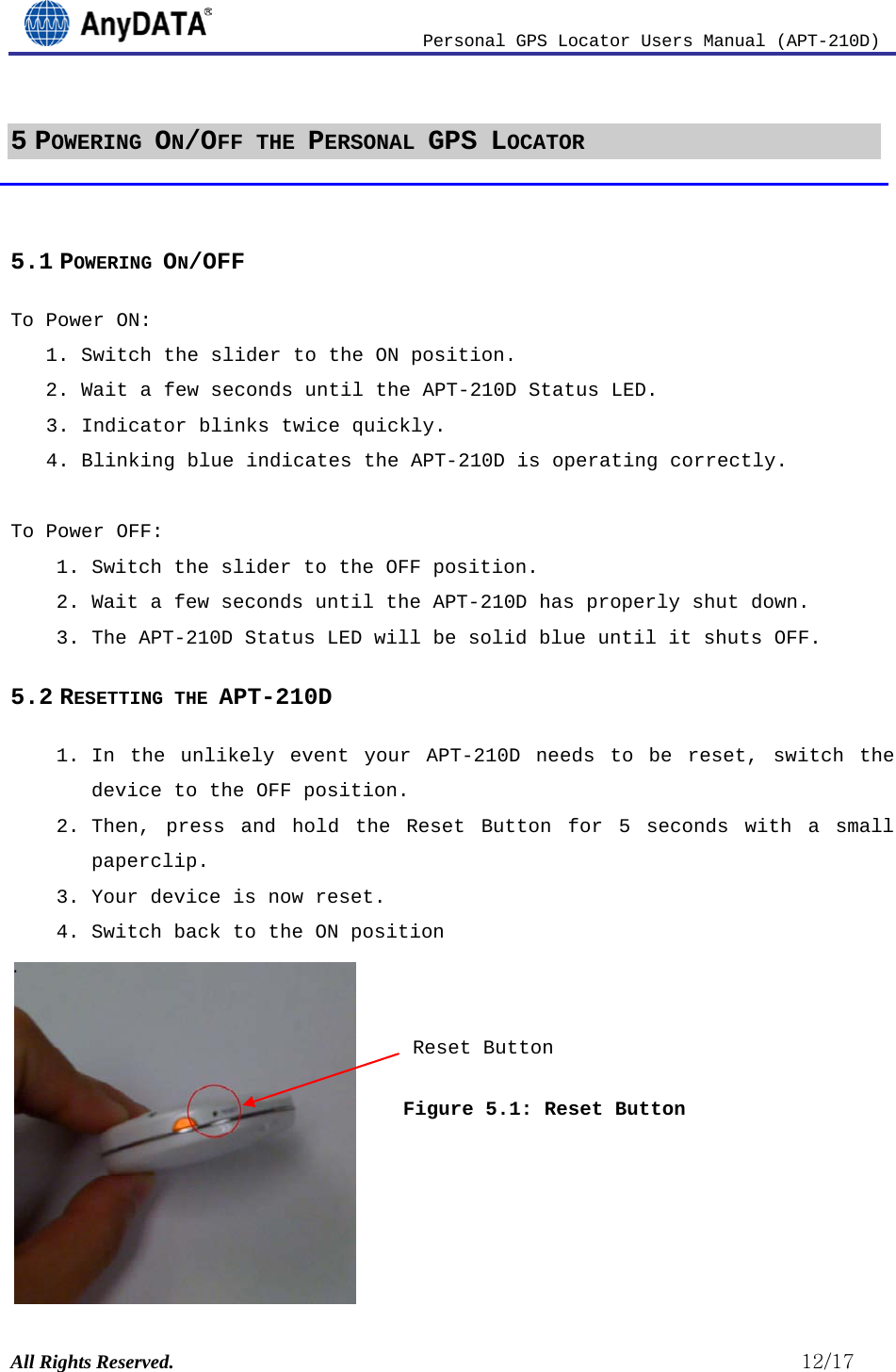                          Personal GPS Locator Users Manual (APT-210D)  All Rights Reserved.                                                          12/17 5 POWERING ON/OFF THE PERSONAL GPS LOCATOR  5.1 POWERING ON/OFF To Power ON:  1. Switch the slider to the ON position.  2. Wait a few seconds until the APT-210D Status LED. 3. Indicator blinks twice quickly.  4. Blinking blue indicates the APT-210D is operating correctly.  To Power OFF: 1. Switch the slider to the OFF position.  2. Wait a few seconds until the APT-210D has properly shut down.  3. The APT-210D Status LED will be solid blue until it shuts OFF. 5.2 RESETTING THE APT-210D 1. In the unlikely event your APT-210D needs to be reset, switch the device to the OFF position.  2. Then, press and hold the Reset Button for 5 seconds with a small paperclip.  3. Your device is now reset. 4. Switch back to the ON position .   Figure 5.1: Reset Button    Reset Button 