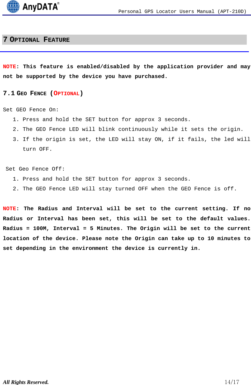                          Personal GPS Locator Users Manual (APT-210D)  All Rights Reserved.                                                          14/17 7 OPTIONAL FEATURE  NOTE: This feature is enabled/disabled by the application provider and may not be supported by the device you have purchased. 7.1 GEO FENCE (OPTIONAL) Set GEO Fence On: 1. Press and hold the SET button for approx 3 seconds.  2. The GEO Fence LED will blink continuously while it sets the origin. 3. If the origin is set, the LED will stay ON, if it fails, the led will turn OFF.   Set Geo Fence Off: 1. Press and hold the SET button for approx 3 seconds.  2. The GEO Fence LED will stay turned OFF when the GEO Fence is off.  NOTE: The Radius and Interval will be set to the current setting. If no Radius or Interval has been set, this will be set to the default values. Radius = 100M, Interval = 5 Minutes. The Origin will be set to the current location of the device. Please note the Origin can take up to 10 minutes to set depending in the environment the device is currently in.            