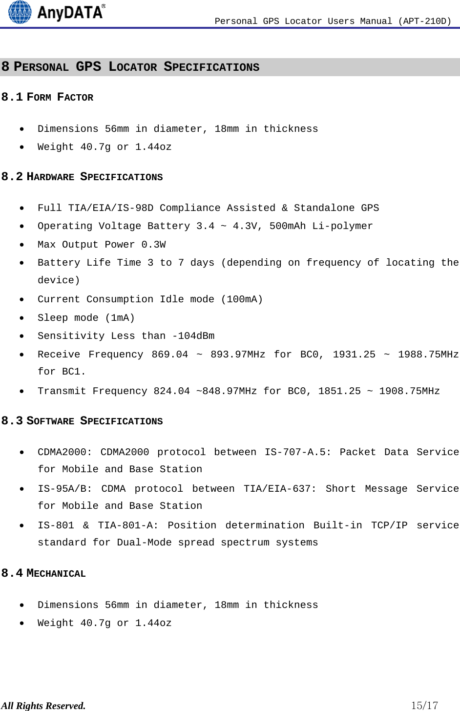                          Personal GPS Locator Users Manual (APT-210D)  All Rights Reserved.                                                          15/17 8 PERSONAL GPS LOCATOR SPECIFICATIONS 8.1 FORM FACTOR • Dimensions 56mm in diameter, 18mm in thickness • Weight 40.7g or 1.44oz 8.2 HARDWARE SPECIFICATIONS • Full TIA/EIA/IS-98D Compliance Assisted &amp; Standalone GPS • Operating Voltage Battery 3.4 ~ 4.3V, 500mAh Li-polymer • Max Output Power 0.3W • Battery Life Time 3 to 7 days (depending on frequency of locating the device) • Current Consumption Idle mode (100mA) • Sleep mode (1mA) • Sensitivity Less than -104dBm • Receive Frequency 869.04 ~ 893.97MHz  for BC0, 1931.25 ~ 1988.75MHz for BC1. • Transmit Frequency 824.04 ~848.97MHz for BC0, 1851.25 ~ 1908.75MHz 8.3 SOFTWARE SPECIFICATIONS • CDMA2000: CDMA2000 protocol between IS-707-A.5: Packet Data Service for Mobile and Base Station • IS-95A/B: CDMA protocol between TIA/EIA-637: Short Message Service for Mobile and Base Station • IS-801 &amp; TIA-801-A: Position determination Built-in TCP/IP service standard for Dual-Mode spread spectrum systems 8.4 MECHANICAL • Dimensions 56mm in diameter, 18mm in thickness • Weight 40.7g or 1.44oz  