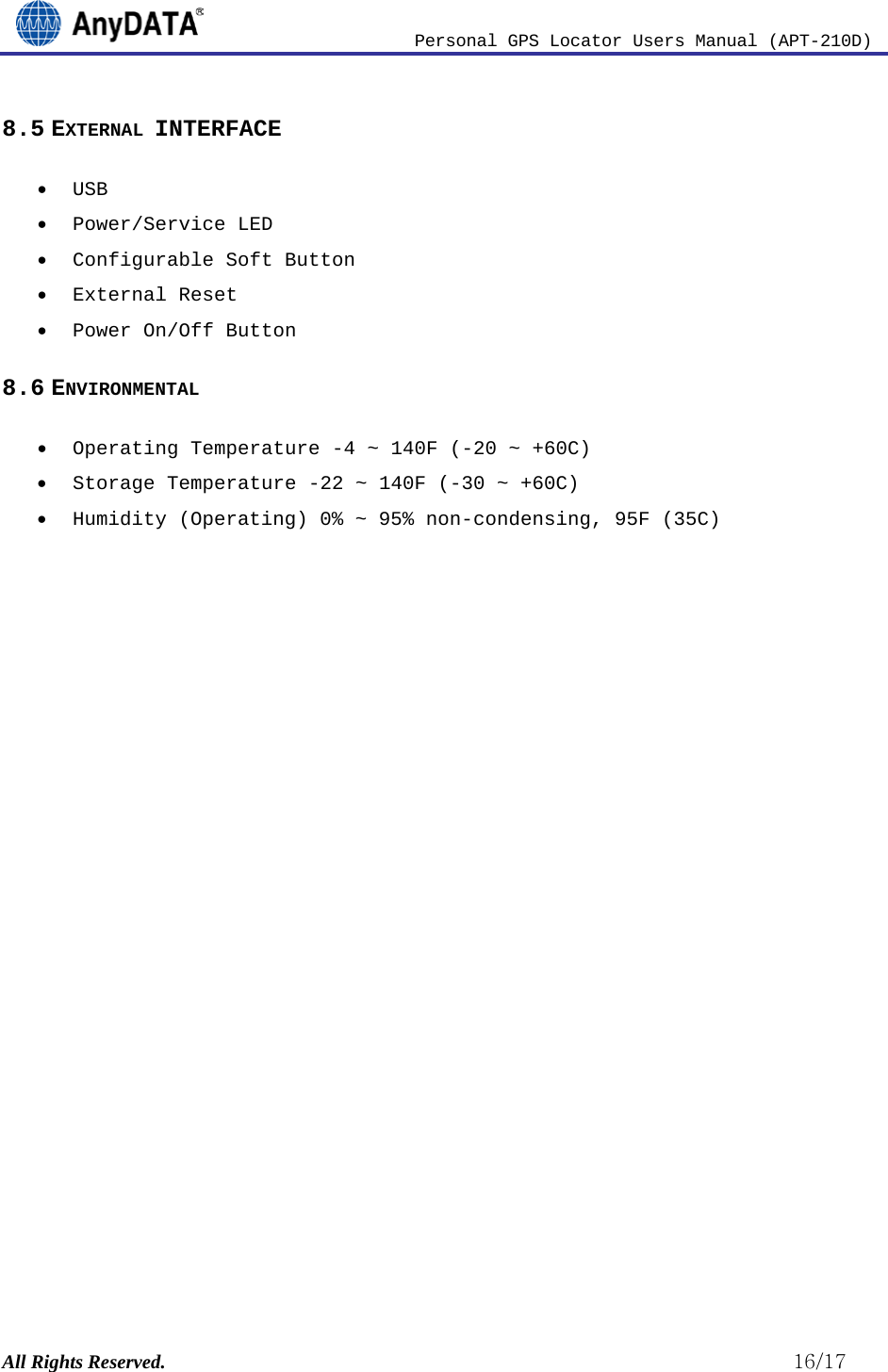                          Personal GPS Locator Users Manual (APT-210D)  All Rights Reserved.                                                          16/17 8.5 EXTERNAL INTERFACE • USB  • Power/Service LED • Configurable Soft Button  • External Reset • Power On/Off Button 8.6 ENVIRONMENTAL • Operating Temperature -4 ~ 140F (-20 ~ +60C) • Storage Temperature -22 ~ 140F (-30 ~ +60C) • Humidity (Operating) 0% ~ 95% non-condensing, 95F (35C)                      