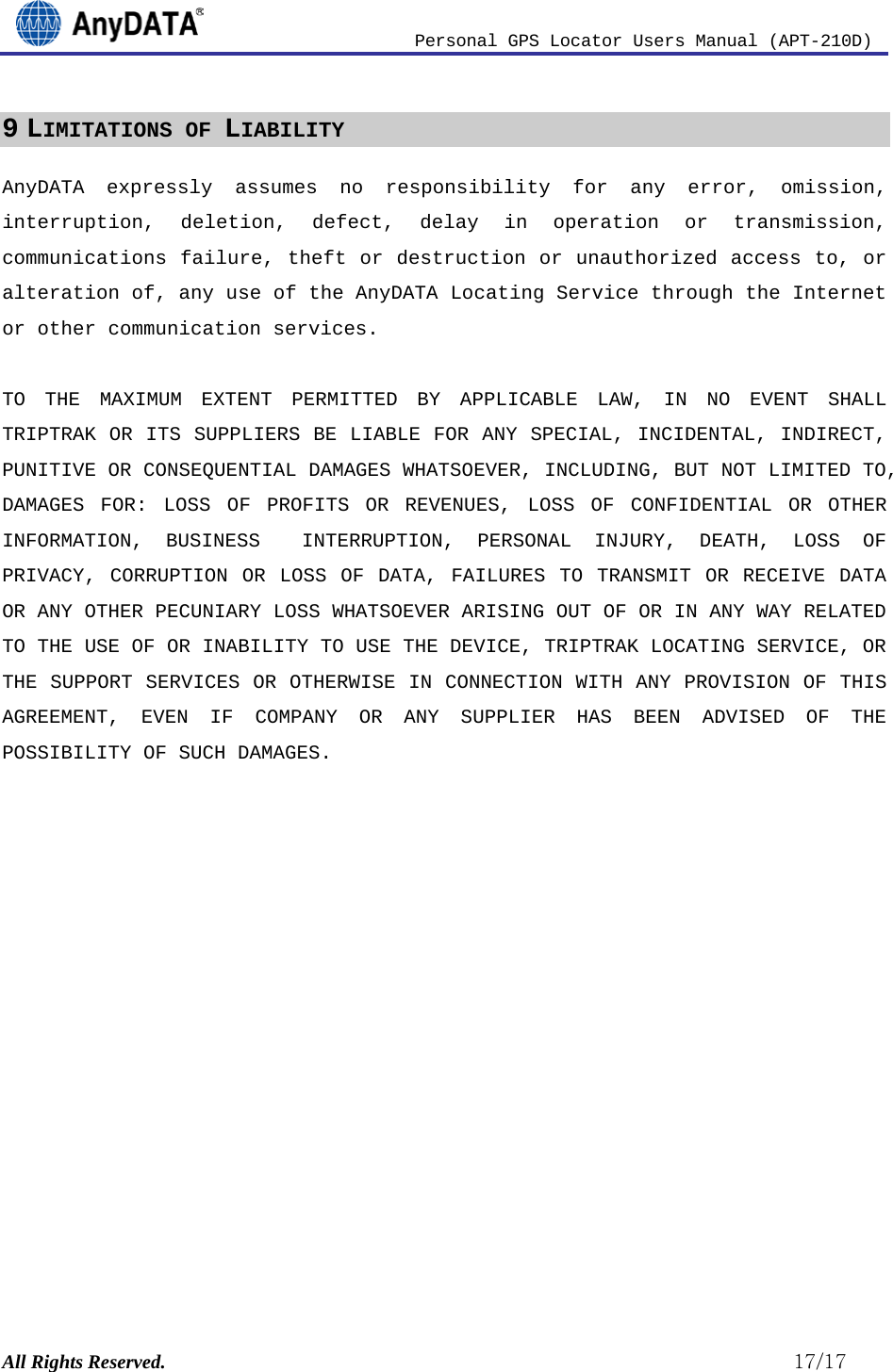                          Personal GPS Locator Users Manual (APT-210D)  All Rights Reserved.                                                          17/17 9 LIMITATIONS OF LIABILITY AnyDATA expressly assumes no responsibility for any error, omission, interruption, deletion, defect, delay in operation or transmission, communications failure, theft or destruction or unauthorized access to, or alteration of, any use of the AnyDATA Locating Service through the Internet or other communication services.  TO THE MAXIMUM EXTENT PERMITTED BY APPLICABLE LAW, IN NO EVENT SHALL TRIPTRAK OR ITS SUPPLIERS BE LIABLE FOR ANY SPECIAL, INCIDENTAL, INDIRECT, PUNITIVE OR CONSEQUENTIAL DAMAGES WHATSOEVER, INCLUDING, BUT NOT LIMITED TO, DAMAGES FOR: LOSS OF PROFITS OR REVENUES, LOSS OF CONFIDENTIAL OR OTHER INFORMATION, BUSINESS  INTERRUPTION, PERSONAL INJURY, DEATH, LOSS OF PRIVACY, CORRUPTION OR LOSS OF DATA, FAILURES TO TRANSMIT OR RECEIVE DATA OR ANY OTHER PECUNIARY LOSS WHATSOEVER ARISING OUT OF OR IN ANY WAY RELATED TO THE USE OF OR INABILITY TO USE THE DEVICE, TRIPTRAK LOCATING SERVICE, OR THE SUPPORT SERVICES OR OTHERWISE IN CONNECTION WITH ANY PROVISION OF THIS AGREEMENT, EVEN IF COMPANY OR ANY SUPPLIER HAS BEEN ADVISED OF THE POSSIBILITY OF SUCH DAMAGES. 