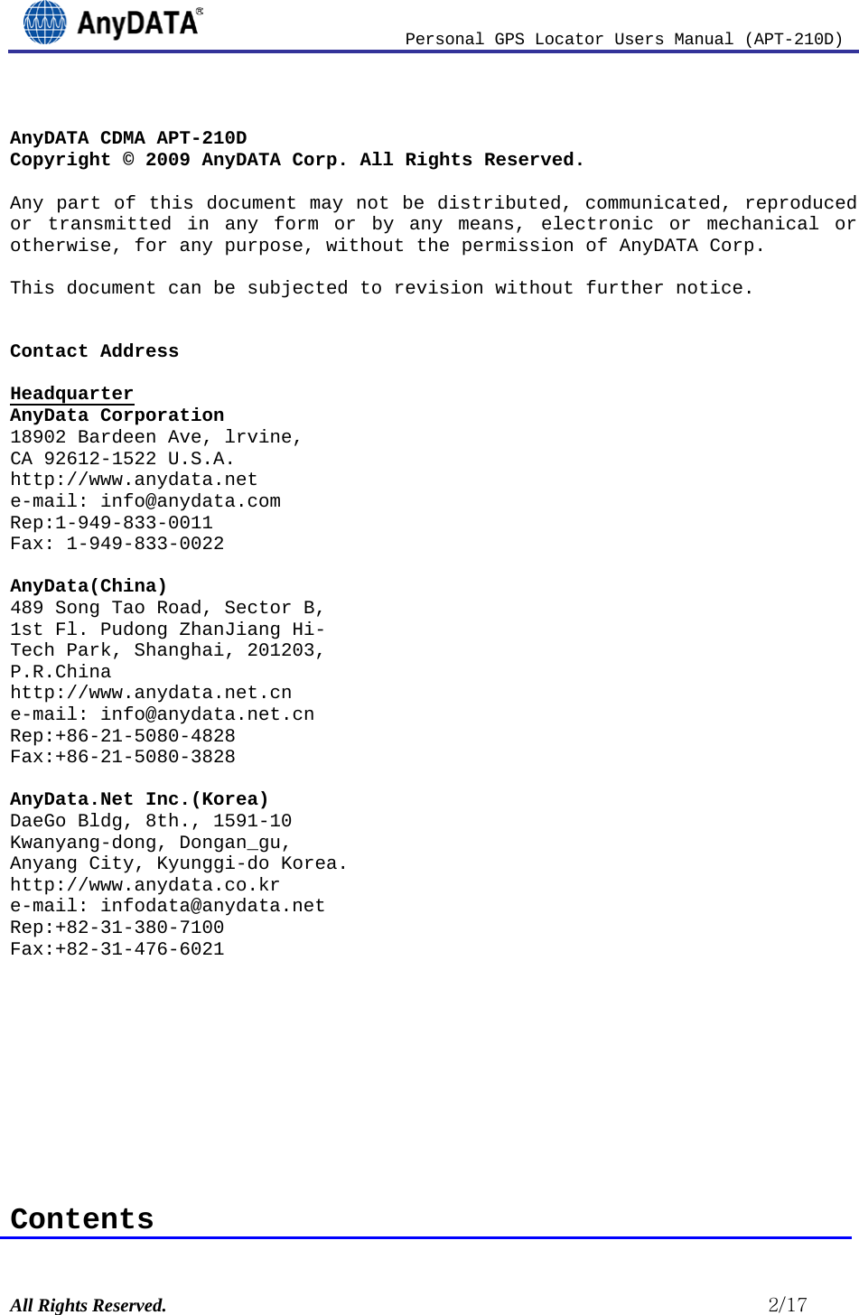                          Personal GPS Locator Users Manual (APT-210D)  All Rights Reserved.                                                          2/17  AnyDATA CDMA APT-210D Copyright © 2009 AnyDATA Corp. All Rights Reserved.  Any part of this document may not be distributed, communicated, reproduced or transmitted in any form or by any means, electronic or mechanical or otherwise, for any purpose, without the permission of AnyDATA Corp.  This document can be subjected to revision without further notice.   Contact Address   AnyData Corporation Headquarter 18902 Bardeen Ave, lrvine,  CA 92612-1522 U.S.A. http://www.anydata.net e-mail: info@anydata.com Rep:1-949-833-0011 Fax: 1-949-833-0022  AnyData(China) 489 Song Tao Road, Sector B, 1st Fl. Pudong ZhanJiang Hi- Tech Park, Shanghai, 201203,  P.R.China http://www.anydata.net.cn e-mail: info@anydata.net.cn Rep:+86-21-5080-4828 Fax:+86-21-5080-3828  AnyData.Net Inc.(Korea) DaeGo Bldg, 8th., 1591-10 Kwanyang-dong, Dongan_gu, Anyang City, Kyunggi-do Korea. http://www.anydata.co.kr e-mail: infodata@anydata.net Rep:+82-31-380-7100 Fax:+82-31-476-6021          Contents 