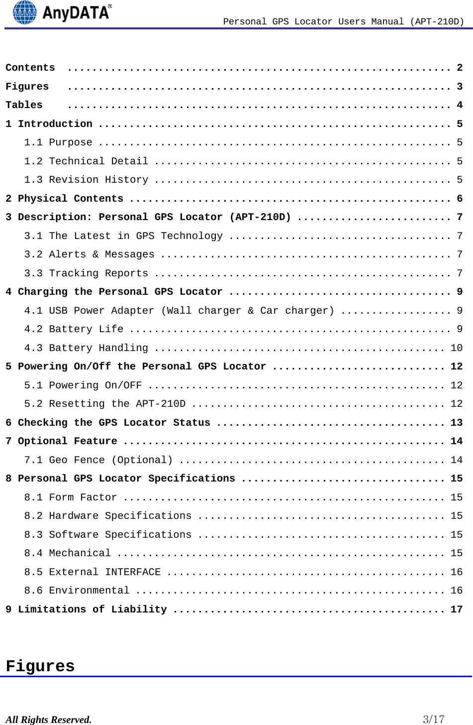                          Personal GPS Locator Users Manual (APT-210D)  All Rights Reserved.                                                          3/17 Contents  .............................................................. 2 Figures   .............................................................. 3 Tables   .............................................................. 4 1 Introduction ......................................................... 5 1.1 Purpose ......................................................... 5 1.2 Technical Detail ................................................ 5 1.3 Revision History ................................................ 5 2 Physical Contents .................................................... 6 3 Description: Personal GPS Locator (APT-210D) ......................... 7 3.1 The Latest in GPS Technology .................................... 7 3.2 Alerts &amp; Messages ............................................... 7 3.3 Tracking Reports ................................................ 7 4 Charging the Personal GPS Locator .................................... 9 4.1 USB Power Adapter (Wall charger &amp; Car charger) .................. 9 4.2 Battery Life .................................................... 9 4.3 Battery Handling ............................................... 10 5 Powering On/Off the Personal GPS Locator ............................ 12 5.1 Powering On/OFF ................................................ 12 5.2 Resetting the APT-210D ......................................... 12 6 Checking the GPS Locator Status ..................................... 13 7 Optional Feature .................................................... 14 7.1 Geo Fence (Optional) ........................................... 14 8 Personal GPS Locator Specifications ................................. 15 8.1 Form Factor .................................................... 15 8.2 Hardware Specifications ........................................ 15 8.3 Software Specifications ........................................ 15 8.4 Mechanical ..................................................... 15 8.5 External INTERFACE ............................................. 16 8.6 Environmental .................................................. 16 9 Limitations of Liability ............................................ 17   Figures 