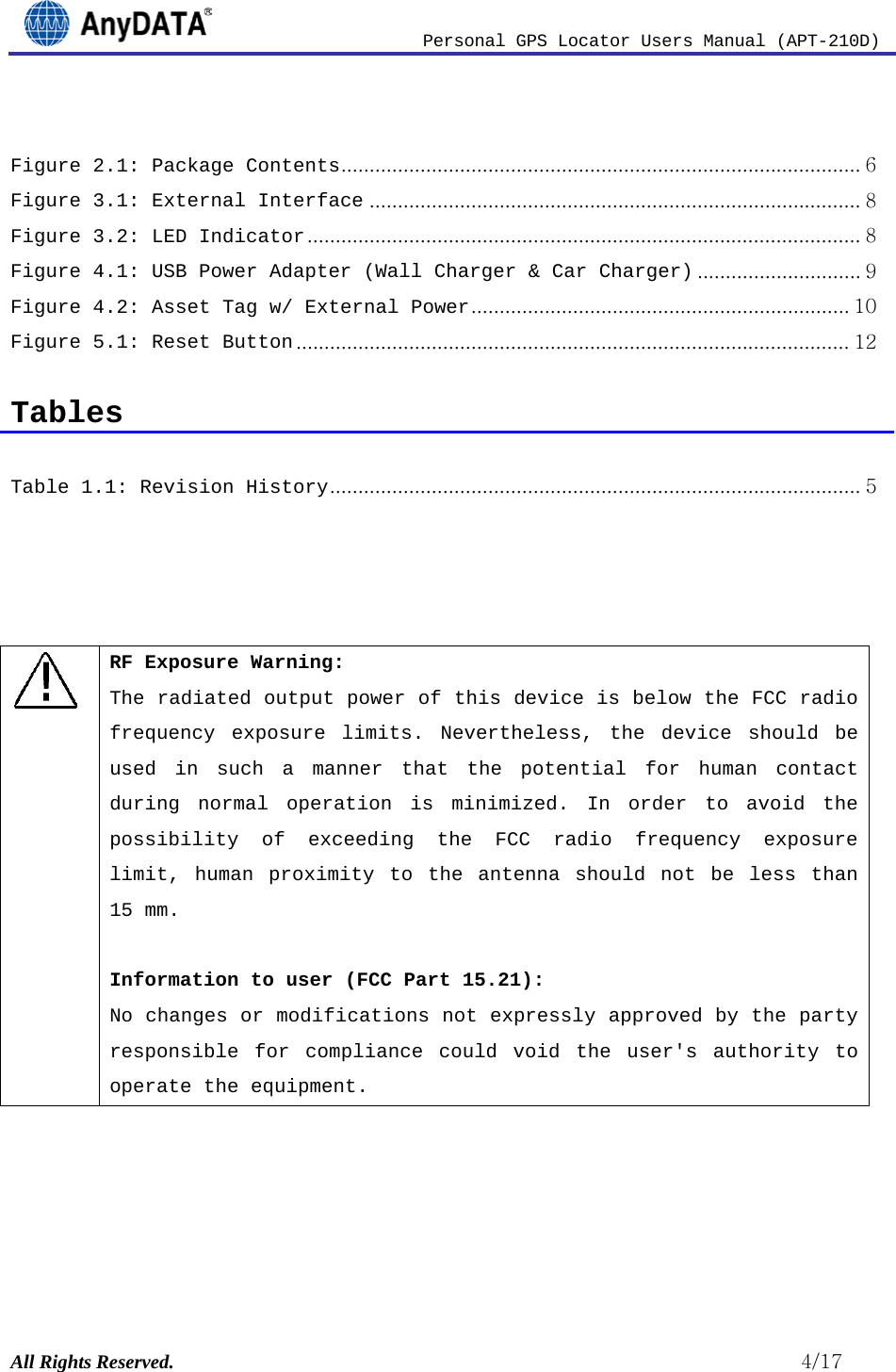                          Personal GPS Locator Users Manual (APT-210D)  All Rights Reserved.                                                          4/17  Figure 2.1: Package Contents   ............................................................................................ 6Figure 3.1: External Interface   ....................................................................................... 8Figure 3.2: LED Indicator   .................................................................................................. 8Figure 4.1: USB Power Adapter (Wall Charger &amp; Car Charger)   ............................. 9Figure 4.2: Asset Tag w/ External Power   ................................................................... 10Figure 5.1: Reset Button   .................................................................................................. 12 Tables  Table 1.1: Revision History   .............................................................................................. 5    ! RF Exposure Warning: The radiated output power of this device is below the FCC radio frequency exposure limits. Nevertheless, the device should be used in such a manner that the potential for human contact during normal operation is minimized. In order to avoid the possibility of exceeding the FCC radio frequency exposure limit, human proximity to the antenna should not be less than 15 mm.  Information to user (FCC Part 15.21): No changes or modifications not expressly approved by the party responsible for compliance could void the user&apos;s authority to operate the equipment.      