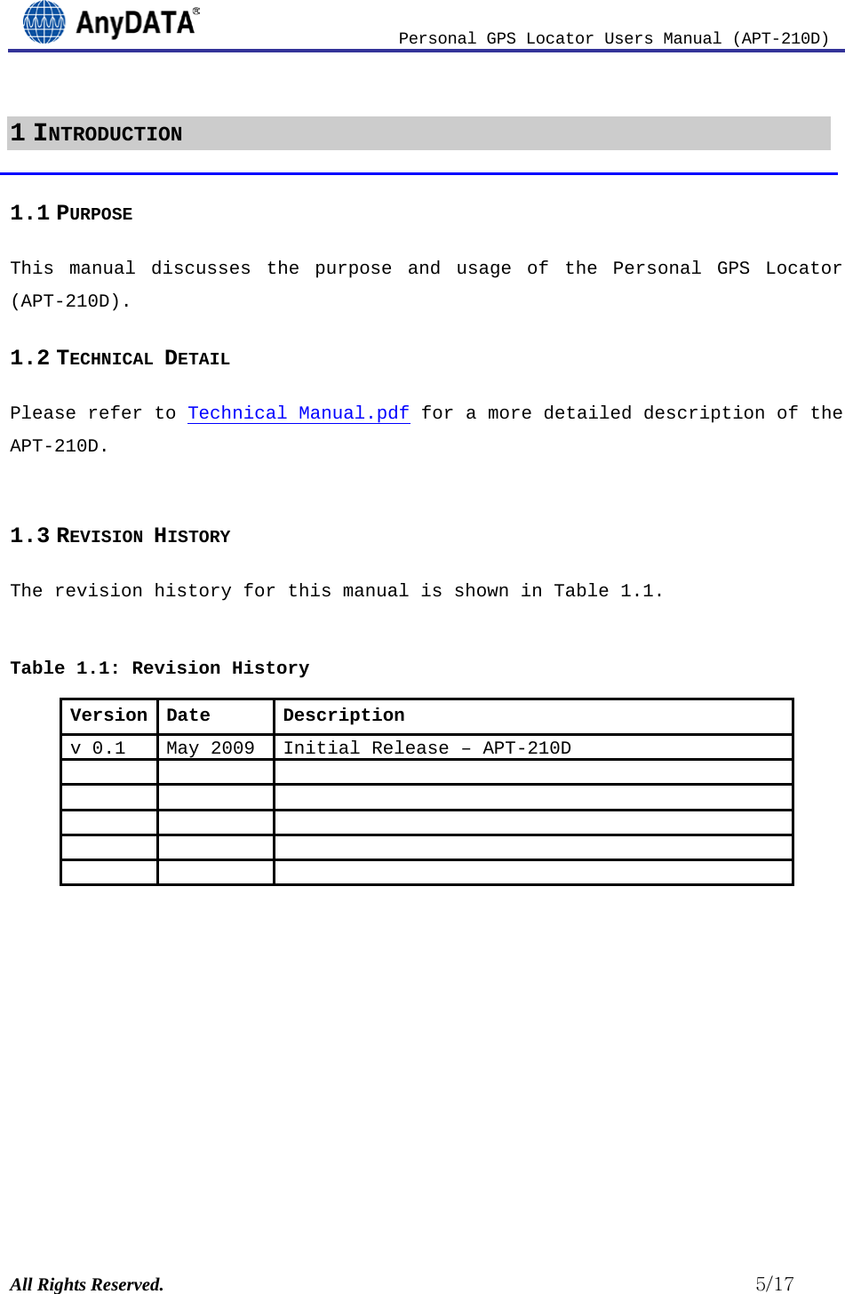                          Personal GPS Locator Users Manual (APT-210D)  All Rights Reserved.                                                          5/17 1 INTRODUCTION 1.1 PURPOSE This manual discusses the purpose and usage of the Personal GPS Locator (APT-210D). 1.2 TECHNICAL DETAIL Please refer to Technical Manual.pdf  for a more detailed description of the APT-210D. 1.3 REVISION HISTORY The revision history for this manual is shown in Table 1.1.   Table 1.1: Revision History Version Date v 0.1 Description May 2009 Initial Release – APT-210D                          