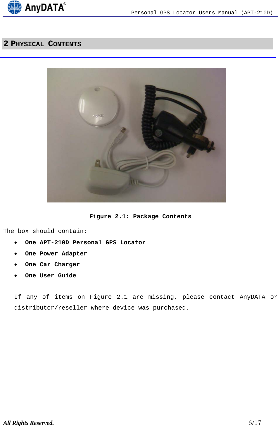                          Personal GPS Locator Users Manual (APT-210D)  All Rights Reserved.                                                          6/17 2 PHYSICAL CONTENTS             Figure 2.1: Package Contents The box should contain: • One APT-210D Personal GPS Locator • One Power Adapter • One Car Charger • One User Guide  If any of items on Figure  2.1 are missing, please contact AnyDATA or distributor/reseller where device was purchased.         