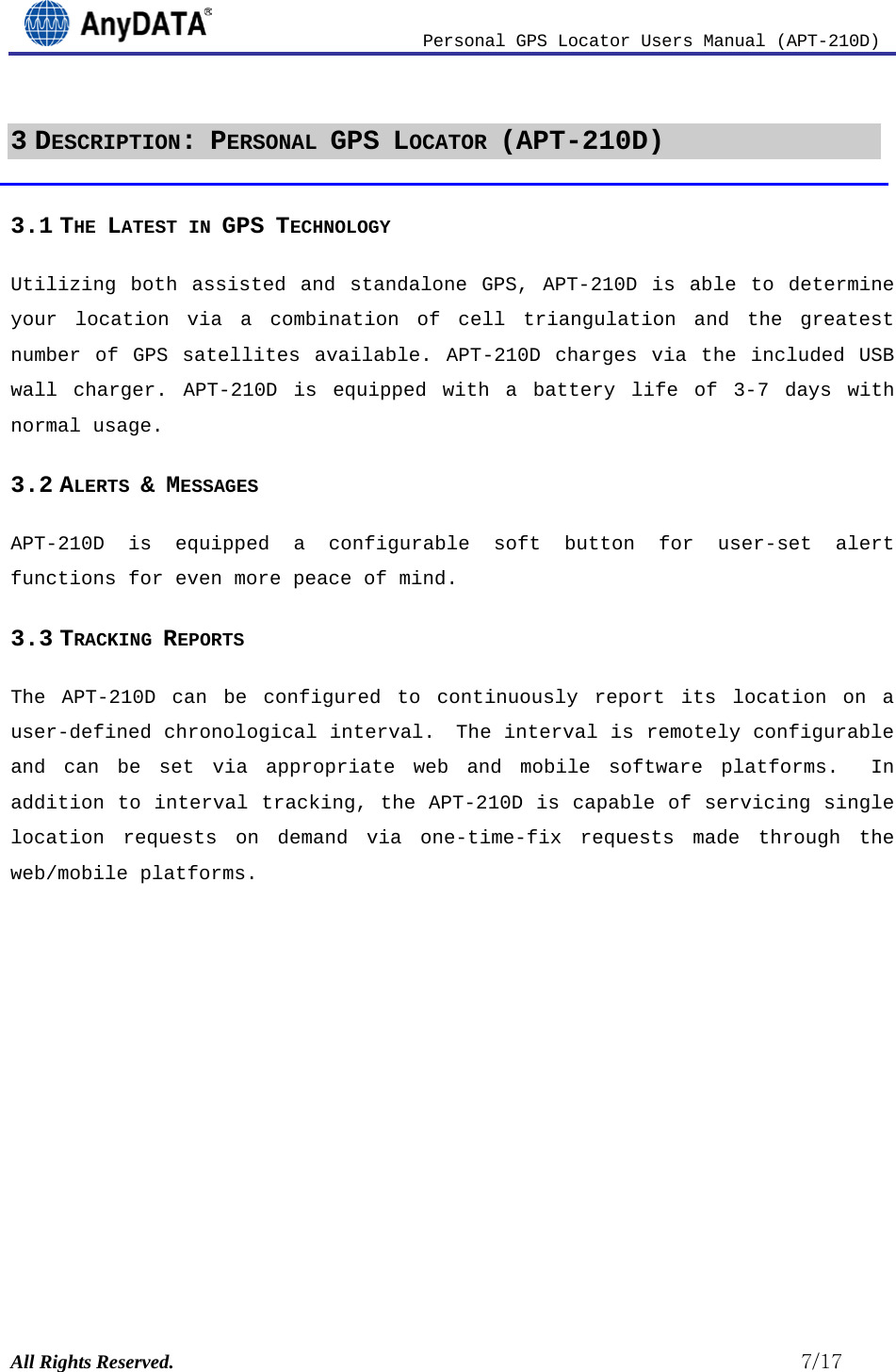                          Personal GPS Locator Users Manual (APT-210D)  All Rights Reserved.                                                          7/17 3 DESCRIPTION: PERSONAL GPS LOCATOR (APT-210D) 3.1 THE LATEST IN GPS TECHNOLOGY Utilizing both assisted and standalone GPS, APT-210D is able to determine your location via a combination of cell triangulation and the greatest number of GPS satellites available. APT-210D charges via the included USB wall charger. APT-210D is equipped with a battery life of 3-7 days with normal usage.  3.2 ALERTS &amp; MESSAGES  APT-210D is equipped a configurable soft button for user-set alert functions for even more peace of mind. 3.3 TRACKING REPORTS The APT-210D can be configured to continuously report its location on a user-defined chronological interval.  The interval is remotely configurable and can be set via appropriate web and mobile software platforms.  In addition to interval tracking, the APT-210D is capable of servicing single location requests on demand via one-time-fix requests made through the web/mobile platforms.        