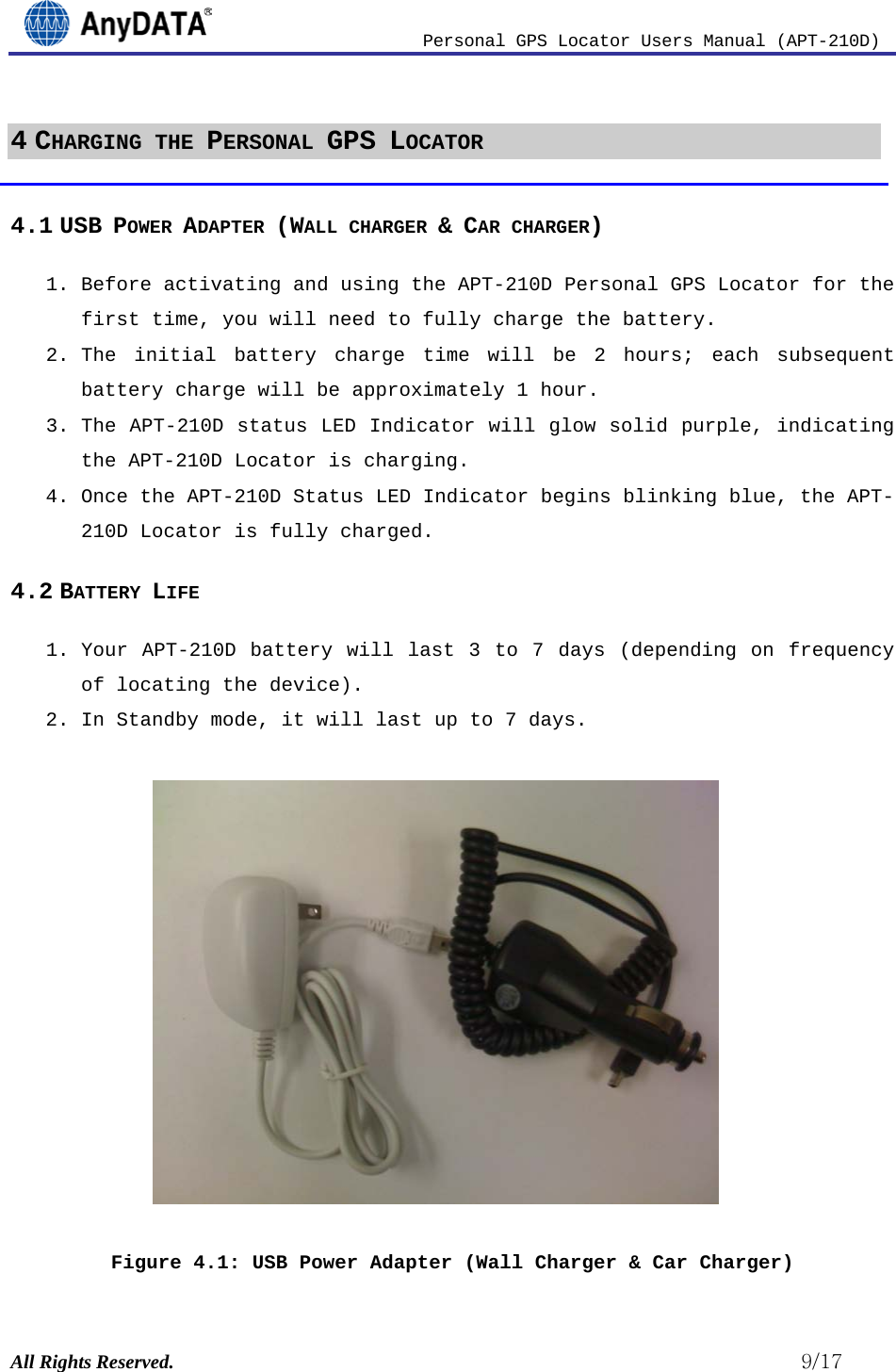                          Personal GPS Locator Users Manual (APT-210D)  All Rights Reserved.                                                          9/17 4 CHARGING THE PERSONAL GPS LOCATOR  4.1 USB POWER ADAPTER (WALL CHARGER &amp; CAR CHARGER) 1. Before activating and using the APT-210D Personal GPS Locator for the first time, you will need to fully charge the battery.  2. The initial battery charge time will be 2  hours; each subsequent battery charge will be approximately 1 hour.  3. The APT-210D status LED Indicator will glow solid purple, indicating the APT-210D Locator is charging.  4. Once the APT-210D Status LED Indicator begins blinking blue, the APT-210D Locator is fully charged. 4.2 BATTERY LIFE 1. Your APT-210D battery will last 3 to 7 days (depending on frequency of locating the device).  2. In Standby mode, it will last up to 7 days.            Figure 4.1: USB Power Adapter (Wall Charger &amp; Car Charger) 