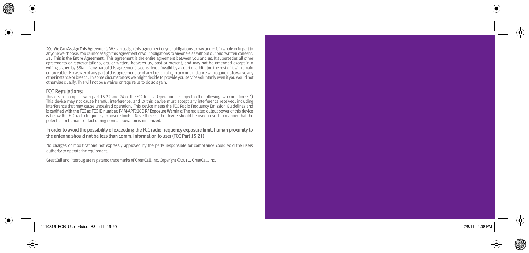 20.  We Can Assign This Agreement.  We can assign this agreement or your obligations to pay under it in whole or in part to   .tnesnoc nettirw roirp ruo tuohtiw esle enoyna ot snoitagilbo ruoy ro tnemeerga siht ngissa tonnac uoY .esoohc ew enoyna21.  This is the Entire Agreement.  This agreement is the entire agreement between you and us. It supersedes all other agreements or  representations, oral  or written, between  us, past  or  present, and may not be amended  except  in  a writing signed by 5Star. If any part of this agreement is considered invalid by a court or arbitrator, the rest of it will remain enforceable.  No waiver of any part of this agreement, or of any breach of it, in any one instance will require us to waive any other instance or breach.  In some circumstances we might decide to provide you service voluntarily even if you would not otherwise qualify. This will not be a waiver or require us to do so again. FCC Regulations: This device complies with part 15.22 and 24 of the FCC Rules.  Operation is subject to the following two conditions: 1) This  device may not cause harmful interference, and 2) this device must accept any interference  received, including interference that may cause undesired operation.  This device meets the FCC Radio Frequency Emission Guidelines and RF Exposure Warning: The radiated output power of this device is below the FCC radio frequency exposure limits.  Nevertheless, the device should be used in such a manner that the potential for human contact during normal operation is minimized. 1110816_FOB_User_Guide_R8.indd   19-20 7/8/11   4:08 PMIn order to avoid the possibility of exceeding the FCC radio frequency exposure limit, human proximity to the antenna should not be less than 10mm. Information to user (FCC Part 15.21) No  charges  or  modifications  not  expressly  approved  by  the  party  responsible  for  compliance  could  void  the users authority to operate the equipment. GreatCall and Jitterbug are registered trademarks of GreatCall, Inc. Copyright ©2011, GreatCall, Inc.