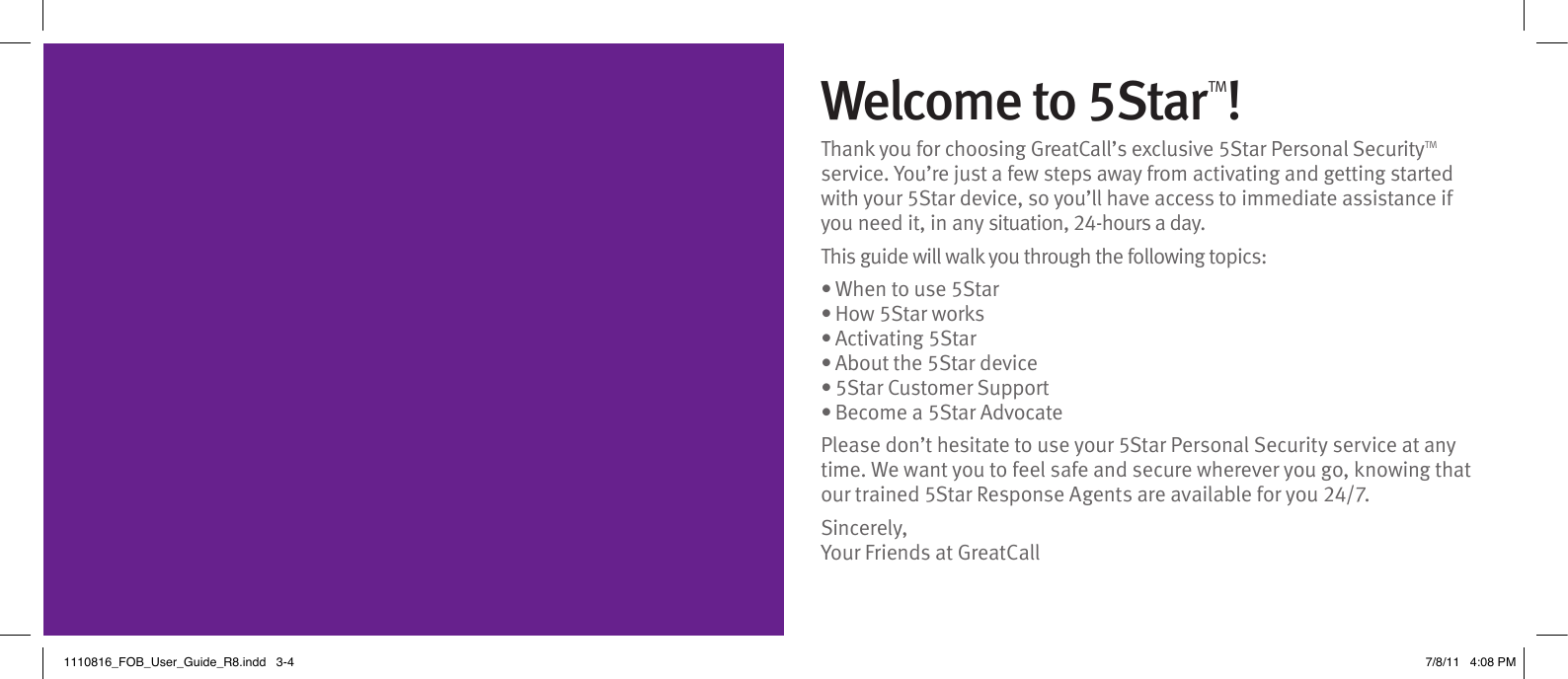 Welcome to 5StarTM!Thank you for choosing GreatCall’s exclusive 5Star Personal SecurityTM service. You’re just a few steps away from activating and getting started with your 5Star device, so you’ll have access to immediate assistance if you need it, in any situation, 24-hours a day. This guide will walk you through the following topics:• When to use 5Star• How 5Star works• Activating 5Star • About the 5Star device• 5Star Customer Support• Become a 5Star AdvocatePlease don’t hesitate to use your 5Star Personal Security service at any time. We want you to feel safe and secure wherever you go, knowing that our trained 5Star Response Agents are available for you 24/7. Sincerely,Your Friends at GreatCall1110816_FOB_User_Guide_R8.indd   3-4 7/8/11   4:08 PM