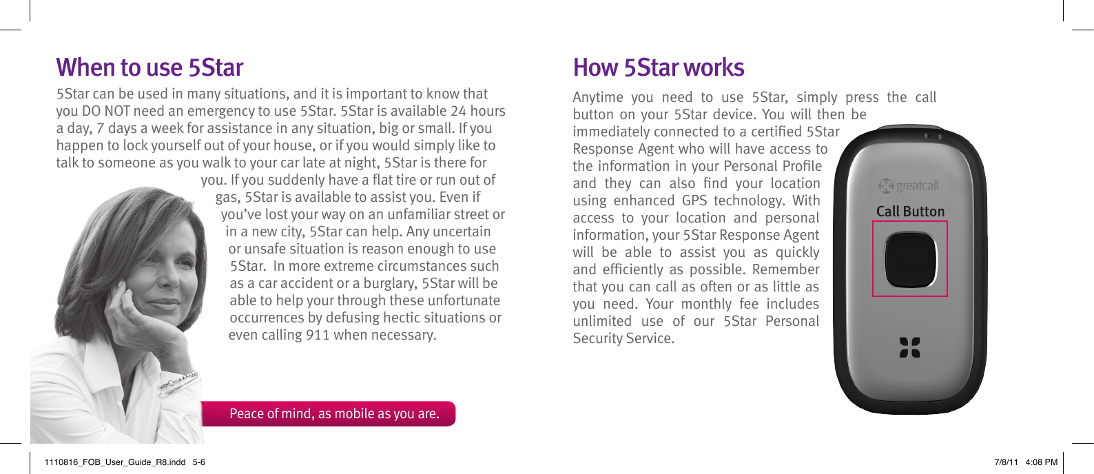 When to use 5Star5Star can be used in many situations, and it is important to know that you DO NOT need an emergency to use 5Star. 5Star is available 24 hours a day, 7 days a week for assistance in any situation, big or small. If you happen to lock yourself out of your house, or if you would simply like to talk to someone as you walk to your car late at night, 5Star is there for you. If you suddenly have a at tire or run out of gas, 5Star is available to assist you. Even if you’ve lost your way on an unfamiliar street or in a new city, 5Star can help. Any uncertain or unsafe situation is reason enough to use 5Star.  In more extreme circumstances such as a car accident or a burglary, 5Star will be able to help your through these unfortunate occurrences by defusing hectic situations or even calling 911 when necessary.How 5Star worksAnytime  you  need  to  use  5Star,  simply  press  the  call button on your  5Star  device.  You will  then be immediately connected to a certied 5Star Response Agent who will have access to the information in your Personal Prole and  they  can  also  nd  your  location using  enhanced  GPS  technology.  With access  to  your  location  and  personal information, your 5Star Response Agent will  be  able  to  assist  you  as  quickly and  efciently  as  possible.  Remember that you can call as often or as little as you  need.  Your  monthly  fee  includes unlimited  use  of  our  5Star  Personal Security Service.  Peace of mind, as mobile as you are.1110816_FOB_User_Guide_R8.indd   5-6 7/8/11   4:08 PM