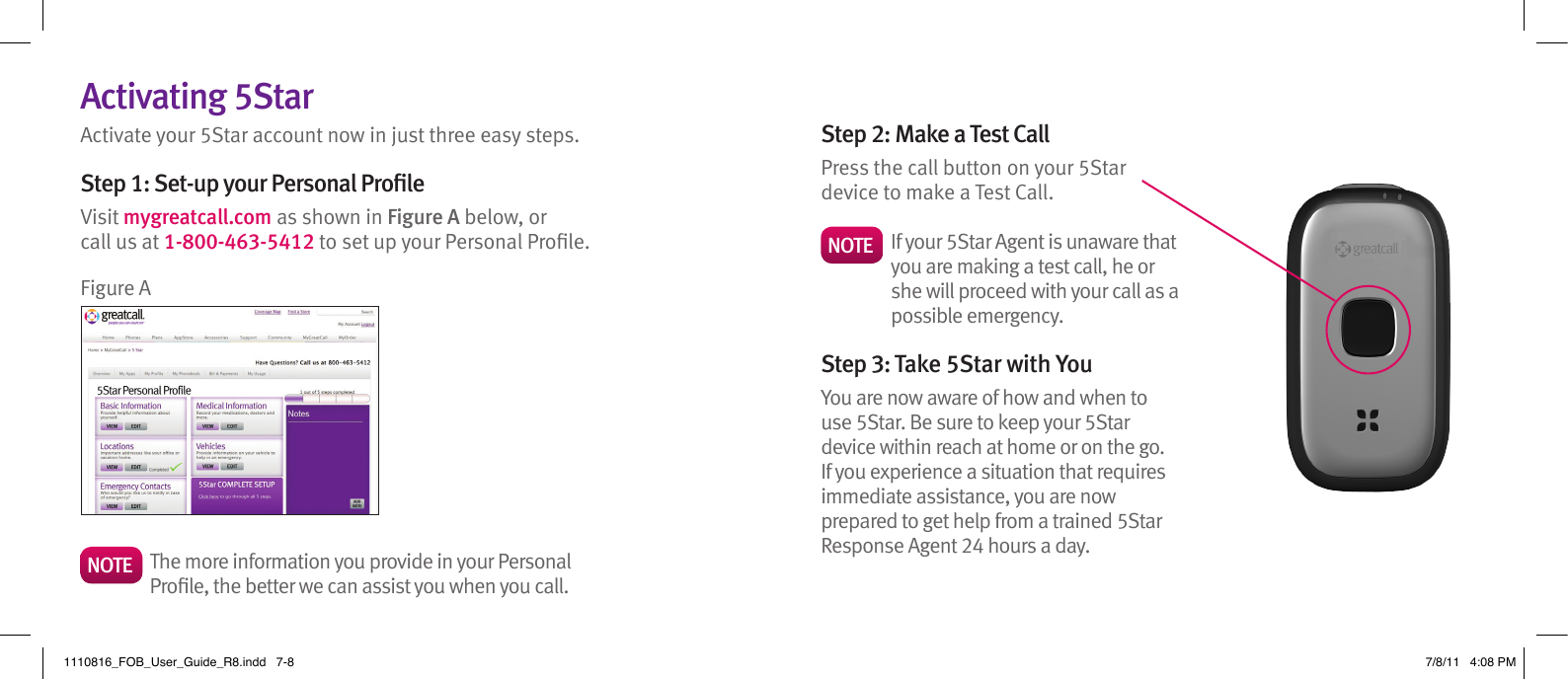 Activating 5StarActivate your 5Star account now in just three easy steps.Step 1: Set-up your Personal ProleVisit mygreatcall.com as shown in Figure A below, or call us at 1-800-463-5412 to set up your Personal Prole.Step 2: Make a Test CallPress the call button on your 5Star device to make a Test Call.NOTE    If your 5Star Agent is unaware that you are making a test call, he or she will proceed with your call as a possible emergency.Step 3: Take 5Star with You You are now aware of how and when to use 5Star. Be sure to keep your 5Star device within reach at home or on the go. If you experience a situation that requires immediate assistance, you are now prepared to get help from a trained 5Star Response Agent 24 hours a day.NOTE    The more information you provide in your Personal Prole, the better we can assist you when you call.Figure A1110816_FOB_User_Guide_R8.indd   7-8 7/8/11   4:08 PM