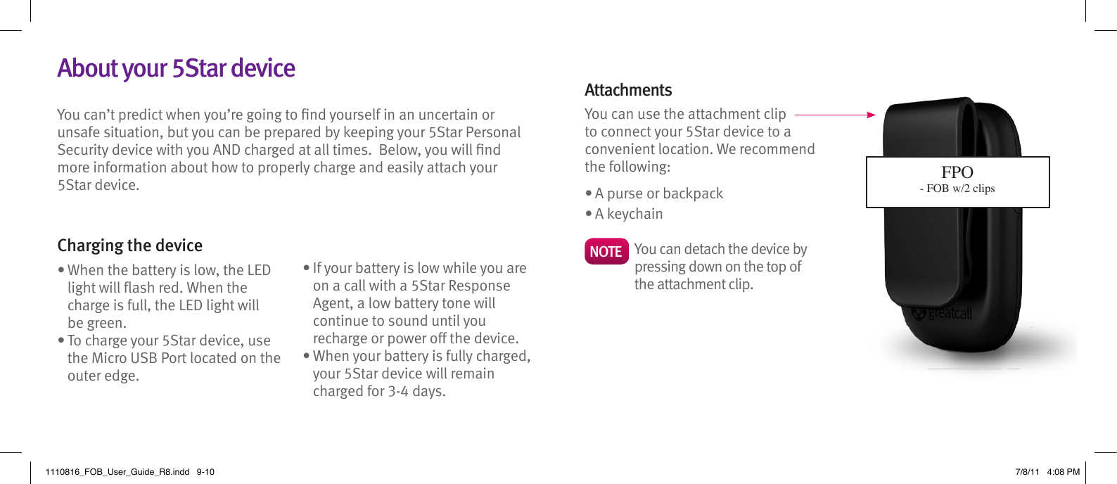 You can’t predict when you’re going to nd yourself in an uncertain or unsafe situation, but you can be prepared by keeping your 5Star Personal Security device with you AND charged at all times.  Below, you will nd more information about how to properly charge and easily attach your 5Star device.    Charging the device•  When the battery is low, the LED light will ash red. When the charge is full, the LED light will  be green.•  To charge your 5Star device, use the Micro USB Port located on the outer edge. •  If your battery is low while you are on a call with a 5Star Response Agent, a low battery tone will continue to sound until you recharge or power off the device.•  When your battery is fully charged, your 5Star device will remain charged for 3-4 days.AttachmentsYou can use the attachment clip to connect your 5Star device to a convenient location. We recommend the following: • A purse or backpack• A keychainNOTE    You can detach the device by pressing down on the top of the attachment clip.About your 5Star deviceFPO- FOB w/2 clips1110816_FOB_User_Guide_R8.indd   9-10 7/8/11   4:08 PM