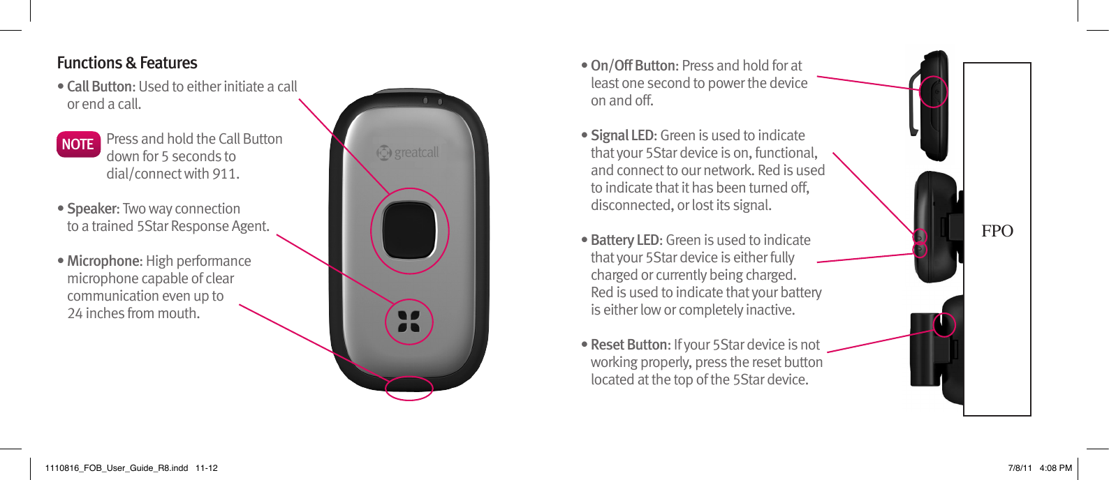 Functions &amp; Features •  Call Button: Used to either initiate a call or end a call.•  Speaker: Two way connection to a trained 5Star Response Agent.•  Microphone: High performance microphone capable of clear communication even up to  24 inches from mouth.•  On/Off Button: Press and hold for at least one second to power the device  on and off. •  Signal LED: Green is used to indicate that your 5Star device is on, functional, and connect to our network. Red is used to indicate that it has been turned off, disconnected, or lost its signal.•  Battery LED: Green is used to indicate that your 5Star device is either fully charged or currently being charged.  Red is used to indicate that your battery is either low or completely inactive.•  Reset Button: If your 5Star device is not working properly, press the reset button located at the top of the 5Star device.FPONOTE Press and hold the Call Button down for 5 seconds to dial/connect with 911.1110816_FOB_User_Guide_R8.indd   11-12 7/8/11   4:08 PM