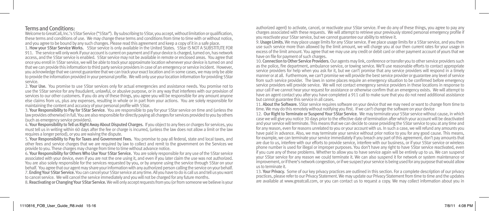 Terms and Conditions: Welcome to GreatCall, Inc.’s 5Star Service (“5Star”).  By subscribing to 5Star, you accept, without limitation or qualication, these terms and conditions of use.  We may change these terms and conditions from time to time with or without notice, and you agree to be bound by any such changes. Please read this agreement and keep a copy of it in a safe place.  1. How your 5Star Service Works.   5Star service is only available in the United States.  5Star IS NOT A SUBSTITUTE FOR 911.   The service will only work if your account is current on payment and if your device is charged, turned on, has network access, and the 5Star service is enabled.  5Star service may not be available in remote or enclosed areas.  You agree that once you enroll in 5Star service, we will be able to track your approximate location whenever your device is turned on and that we can provide this information to third party service providers in case of an emergency or service incident.  However, you acknowledge that we cannot guarantee that we can track your exact location and in some cases, we may only be able to provide the information provided in your personal prole.  We will only use your location information for providing 5Star service.2. Your Use.  You promise to use 5Star services only for actual emergencies and assistance needs. You promise not to use the 5Star service for any fraudulent, unlawful, or abusive purpose, or in any way that interferes with our provision of services to our other customers. If you do any of these things, you agree you will be responsible for any amount anyone else claims from us, plus any expenses, resulting in whole or in part from your actions.  You are solely responsible for maintaining the content and accuracy of your personal prole with 5Star.3. Your Responsibility to Pay for 5Star Service.  You are responsible to pay for your 5Star service on time and (unless the law provides otherwise) in full. You are also responsible for directly paying all charges for services provided to you by others (such as emergency service providers).4. Your Responsibility to Tell us Right Away About Disputed Charges.  If you object to any fees or charges for services, you must tell us in writing within 60 days after the fee or charge is incurred, (unless the law does not allow a limit or the law requires a longer period), or you are waiving the dispute.5. Your Responsibility to Pay for Taxes and Government Fees.  You promise to pay all federal, state and local taxes, and other fees and service charges that we are required by law to collect and remit to the government on the Services we provide to you. These charges may change from time to time without advance notice.6. Your Responsibility for Others Who Use Your 5Star Service.  You are solely responsible for any use of the 5Star service associated with your device, even if you are not the one using it, and even if you later claim the use was not authorized.  You are also solely responsible for the services requested by you, or by anyone using the service through 5Star on your behalf.  You agree that our agent may share your information with any authorized person calling the service on your behalf.7. Ending Your 5Star Service. You can cancel your 5Star service at any time. All you have to do is call us and tell us you want to cancel service.  We will cancel the service immediately and you will not be charged for any future months.8. Reactivating or Changing Your 5Star Service. We will only accept requests from you (or from someone we believe is your authorized agent) to activate, cancel, or reactivate your 5Star service. If we do any of these things, you agree to pay any charges associated with these requests.  We will attempt to retrieve your previously stored personal emergency prole if you reactivate your 5Star service, but we cannot guarantee our ability to retrieve it.9. Usage Limits. We may place usage limits for any 5Star service. If we place usage limits for a 5Star service, and you then use such service more than allowed by the limit amount, we will charge you at our then current rates for your usage in excess of the limit amount. You agree that we may use any credit or debit card or other payment account of yours that we have on le for payment of such charges.10. Connection to Other Service Providers. Our agents may link, conference or transfer you to other service providers such as the police, re department, ambulance service, or towing service. We’ll use reasonable efforts to contact appropriate service providers for help when you ask for it, but we can’t promise that any service providers will respond in a timely manner or at all.  Furthermore, we can’t promise we will provide the best service provider or guarantee any level of service from such service provider.  The laws in some places require an emergency situation to be conrmed before emergency service providers will provide service.  We will not contact emergency service providers in these locations in response to your call if we cannot hear your request for assistance or otherwise conrm that an emergency exists.  We will attempt to have an agent contact you after you have completed a 911 call to make sure that you do not need additional assistance but cannot guarantee this service in all cases.11. About the Software. 5Star service requires software on your device that we may need or want to change from time to time. We may do this remotely without notifying you rst.  If we can’t change the software on your device 12.  Our Right to Terminate or Suspend Your 5Star Service.  We may terminate your 5Star service without cause, in which case we will give you notice 30 days prior to the effective date of termination after which your account will be deactivated and your service will terminate. This means that we can decide to cease providing the 5Star service to you at any time and for any reason, even for reasons unrelated to you or your account with us. In such a case, we will refund any amounts you have paid in advance. Also, we may terminate your service without prior notice to you for any good cause. This means, for example, we can terminate your service immediately if you breach any part of this agreement, don’t pay amounts that are due to us, interfere with our efforts to provide service, interfere with our business, or if your 5Star service or wireless phone number is used for illegal or improper purposes. You don’t have any right to have 5Star service reactivated, even if you cure any of these problems. Whether to allow you to have service again will be entirely up to us. We can suspend your 5Star service for any reason we could terminate it. We can also suspend it for network or system maintenance or improvement, or if there’s network congestion, or if we suspect your service is being used for any purpose that would allow us to terminate it.13. Your Privacy.  Some of our key privacy practices are outlined in this section. For a complete description of our privacy practices, please refer to our Privacy Statement. We may update our Privacy Statement from time to time and the updates are available at www.greatcall.com, or you can contact us to request a copy. We may collect information about you in 1110816_FOB_User_Guide_R8.indd   15-16 7/8/11   4:08 PM