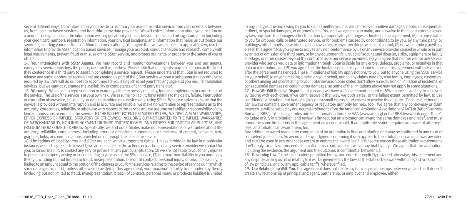 several different ways: from information you provide to us, from your use of the 5Star service, from calls or emails between us, from location based services, and from third party data providers.  We will collect information about your location on a periodic or regular basis. The information we may get about you includes your contact and billing information (including your credit card number), registration information, your physical locations, and information that helps us customize our services (including your medical condition and medications). You agree that we can, subject to applicable law, use this information to provide 5Star location based services, manage your account, conduct analysis and research, comply with legal requirements, prevent fraud or misuse of the 5Star service, and protect our rights or property or the safety of you or others.14.  Your  Interactions  with  5Star  Agents. We  may  record  and  monitor  conversations  between  you  and  our  agents, emergency service providers, the police, or other third parties.  Please note that our agents may also remain on the line if they conference in a third party to assist in completing a service request.  Please understand that 5Star is not required to release any audio or physical records that are created as part of the 5Star service without a subpoena (unless otherwise required by law). We will do our best to accommodate you if English is not your rst language and you require translation services, but we cannot guarantee the availability or competence of a third party translator.15.  Warranty.  We make no representation or warranty, either expressly or tacitly, for the completeness or correctness of the service.  The use of the service is at your own risk.  We assume no liability for or relating to the delay, failure, interruption or corruption of any voice, call quality, or data transmitted on a device while using 5Star.  While we strive to ensure that the service is provided without interruption and is accurate and reliable, we make no warranties or representations as to the accuracy, correctness, reliability or otherwise with respect to the service and we assume no liability or responsibility of any kind for omissions or errors in the service. TO THE FULLEST EXTENT PERMITTED BY LAW, WE DISCLAIM ALL WARRANTIES, EITHER EXPRESS OR IMPLIED, STATUTORY OR OTHERWISE, INCLUDING BUT NOT LIMITED TO THE IMPLIED WARRANTIES OF MERCHANTABILITY, NON-INFRINGEMENT OR THIRD PARTIES’ RIGHTS, AND FITNESS FOR PARTICULAR PURPOSE, AND FREEDOM FROM COMPUTER VIRUS.  Specically, we and our afliates make no representations or warranties about the accuracy, reliability, completeness including errors or omissions, currentness or timeliness of content, software, text, graphics, links, or communications provided on or through the use of the service.16.  Limitations of Liability.  You and 5Star are each waiving important rights.  Unless forbidden by law in a particular instance, we each agree as follows: (1) we are not liable for the actions or inactions of any service provider we contact for you, or for our inability to contact any service provider in any particular situation, (2) we are not liable to you for any injuries to persons or property arising out of or relating to your use of the 5Star service, (3) our maximum liability to you under any theory (including but not limited to fraud, misrepresentation, breach of contract, personal injury, or products liability) is limited to an amount equal to the portion of the charges to you for the services relating to the period of service during which such damages occur, (4) unless otherwise provided in this agreement, your maximum liability to us under any theory (including but not limited to fraud, misrepresentation, breach of contract, personal injury, or products liability) is limited to any charges due and owing by you to us, (5) neither you nor we can recover punitive damages, treble, consequential, indirect, or special damages, or attorney’s fees. You and we agree not to make, and to waive to the fullest extent allowed by law, any claim for damages other than direct, compensatory damages as limited in this agreement, (6) no one is liable to you for dropped calls or interrupted service, or for problems caused by or contributed to by you, by any third party, by buildings, hills, tunnels, network congestion, weather, or any other things we do not control, (7) notwithstanding anything else in this agreement, you agree to excuse any non-performance by us or any service provider caused in whole or in part by an act or omission of a third party, or by any equipment failure, act of god, natural disaster, strike, equipment or facility shortage, or other causes beyond the control of us or our service providers, (8) you agree that neither we nor any service provider who sends you data or information through 5Star is liable for any errors, defects, problems, or mistakes in that data or information, and (9) you agree that the limitations of liability and indemnities in this agreement will survive even after the agreement has ended. These limitations of liability apply not only to you, but to anyone using the 5Star service on your behalf, to anyone making a claim on your behalf, and to any claims made by your family, employees, customers, or others arising out of or relating to your 5Star service.  Some states don’t allow an exclusion or limitation of incidental or consequential damages or certain other damages, so some of the limitations above may not apply in some situations.17.  How We Will Resolve Disputes.  If you and we have a disagreement related to 5Star service, we’ll try to resolve it by talking with each other. If we can’t resolve it that way, we both agree, to the fullest extent permitted by law, to use condential arbitration, not lawsuits (except for small claims court cases) to resolve the dispute.  Of course, either of us can always contact a government agency or regulatory authority for help, too.  We agree that any controversy or claim between us will be settled by one neutral arbitrator before the American Arbitration Association (“AAA”) or Better Business Bureau (“BBB”).  You can get rules and fee information from the AAA (www.adr.org) or the BBB (www.bbb.org).  There’s no judge or jury in arbitration, and review is limited, but an arbitrator can award the same damages and relief, and must honor the same limitations in this agreement as a court would. If an applicable statute requires an award of attorney’s fees, an arbitrator can award them, too.Any arbitration award made after completion of an arbitration is nal and binding and may be conrmed in any court of competent jurisdiction. An award and any judgment conrming it only applies to the arbitration in which it was awarded and can’t be used in any other case except to enforce the award itself.  If for some reason these arbitration requirements don’t apply, or a claim proceeds in small claims court, we each waive any trial by jury.  We agree that the arbitration, including the evidence, the argument and the outcome, is condential between us. 18.  Governing Law. To the fullest extent permitted by law, and except as explicitly provided otherwise, this agreement and any disputes arising out of or relating to it will be governed by the laws of the state of Delaware without regard to its conict of law principles, and by any applicable tariffs, wherever led.  19.  Our Relationship With You. This agreement does not create any duciary relationships between you and us. It doesn’t create any relationship of principal and agent, partnership, or employer and employee, either.1110816_FOB_User_Guide_R8.indd   17-18 7/8/11   4:08 PM