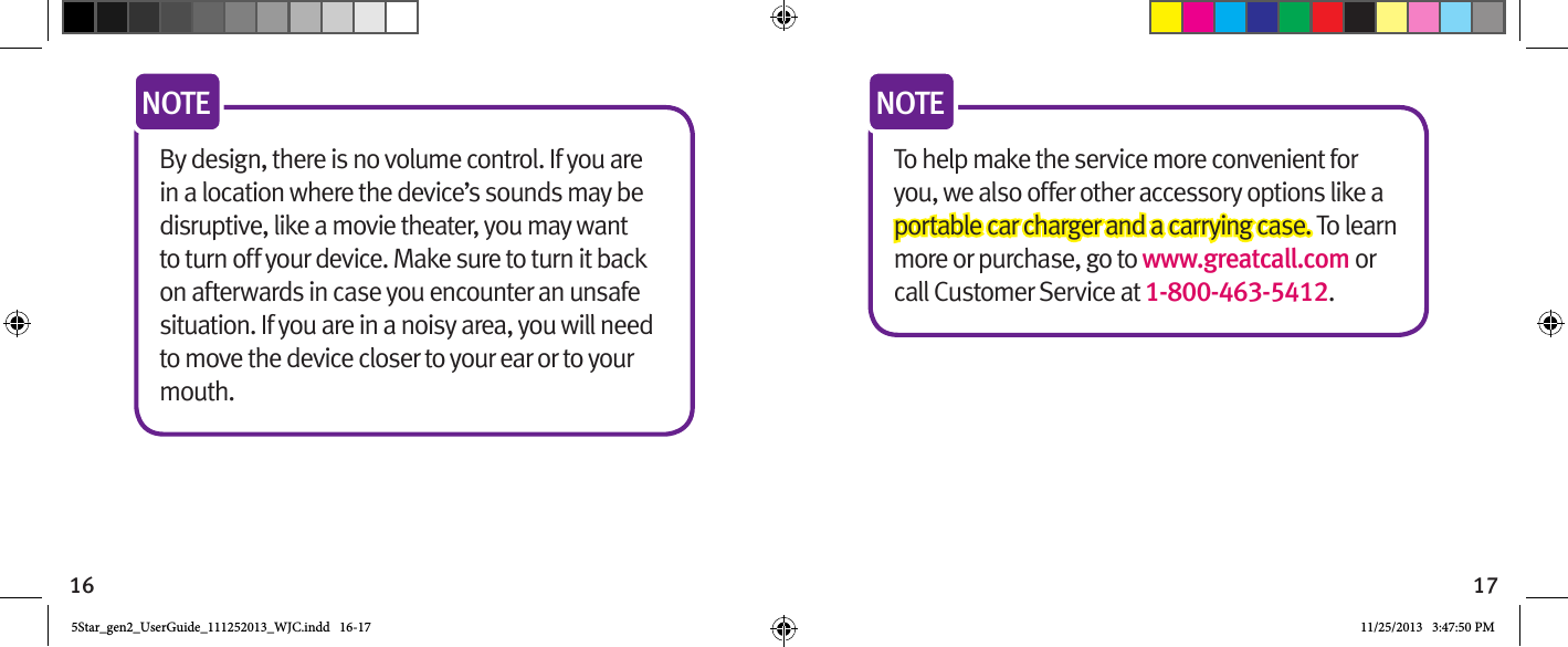 16 17By design, there is no volume control. If you are in a location where the device’s sounds may be disruptive, like a movie theater, you may want to turn off your device. Make sure to turn it back on afterwards in case you encounter an unsafe situation. If you are in a noisy area, you will need to move the device closer to your ear or to your mouth.NOTETo help make the service more convenient for you, we also offer other accessory options like a portable car charger and a carrying case. To learn more or purchase, go to www.greatcall.com or call Customer Service at 1-800-463-5412. NOTE5Star_gen2_UserGuide_111252013_WJC.indd   16-17 11/25/2013   3:47:50 PM