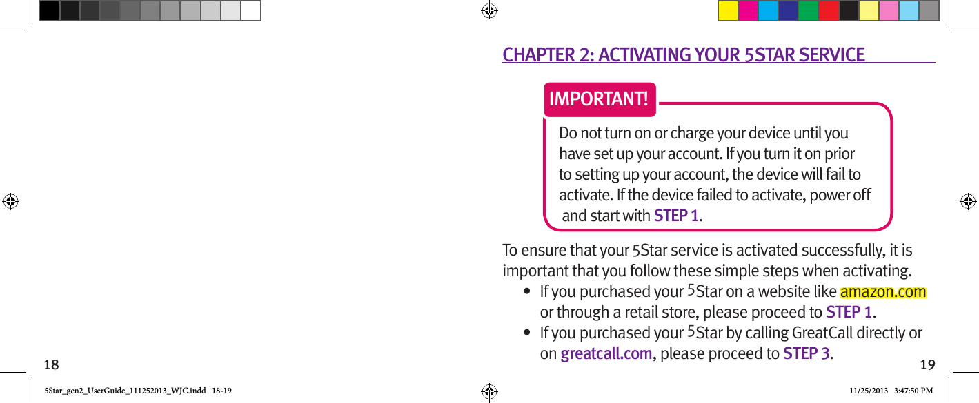 18 19CHAPTER 2: ACTIVATING YOUR 5STAR SERVICEDo not turn on or charge your device until you have set up your account. If you turn it on prior to setting up your account, the device will fail to activate. If the device failed to activate, power off and start with STEP 1. IMPORTANT!To ensure that your 5Star service is activated successfully, it is important that you follow these simple steps when activating. •  If you purchased your 5Star on a website like amazon.com or through a retail store, please proceed to STEP 1.•  If you purchased your 5Star by calling GreatCall directly or on greatcall.com, please proceed to STEP 3.5Star_gen2_UserGuide_111252013_WJC.indd   18-19 11/25/2013   3:47:50 PM