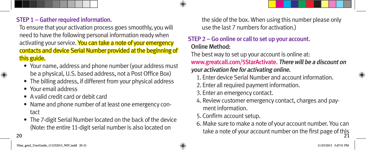 20 21STEP 1 – Gather required information.To ensure that your activation process goes smoothly, you will need to have the following personal information ready when activating your service. You can take a note of your emergency contacts and device Serial Number provided at the beginning of this guide.•  Your name, address and phone number (your address must •  The billing address, if different from your physical address•  Your email address•  A valid credit card or debit card•  Name and phone number of at least one emergency con-tact•  The 7-digit Serial Number located on the back of the device (Note: the entire 11-digit serial number is also located on the side of the box. When using this number please only use the last 7 numbers for activation.)STEP 2 – Go online or call to set up your account.Online Method:The best way to set up your account is online at:  www.greatcall.com/5StarActivate. There will be a discount on your activation fee for activating online.1. Enter device Serial Number and account information.2. Enter all required payment information.3. Enter an emergency contact.4. Review customer emergency contact, charges and pay-ment information.6. Make sure to make a note of your account number. You can 5Star_gen2_UserGuide_111252013_WJC.indd   20-21 11/25/2013   3:47:51 PM