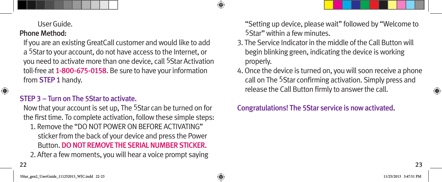 22 23User Guide.Phone Method:If you are an existing GreatCall customer and would like to add a 5Star to your account, do not have access to the Internet, or you need to activate more than one device, call 5Star Activation toll-free at 1-800-675-0158. Be sure to have your information from STEP 1 handy.STEP 3 – Turn on The 5Star to activate.Now that your account is set up, The 5Star can be turned on for 1. Remove the “DO NOT POWER ON BEFORE ACTIVATING” sticker from the back of your device and press the Power Button. DO NOT REMOVE THE SERIAL NUMBER STICKER.2. After a few moments, you will hear a voice prompt saying “Setting up device, please wait” followed by “Welcome to 5Star” within a few minutes.3. The Service Indicator in the middle of the Call Button will begin blinking green, indicating the device is working properly.4. Once the device is turned on, you will soon receive a phone call on The 5  Congratulations! The 5Star service is now activated.5Star_gen2_UserGuide_111252013_WJC.indd   22-23 11/25/2013   3:47:51 PM