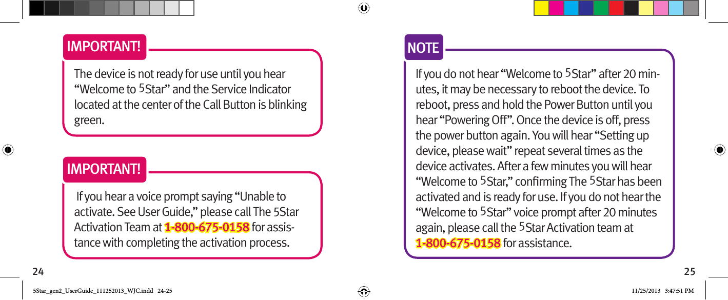 24 25The device is not ready for use until you hear “Welcome to 5Star” and the Service Indicator located at the center of the Call Button is blinking green. IMPORTANT! If you hear a voice prompt saying “Unable to activate. See User Guide,” please call The 5Star Activation Team at 1-800-675-0158 for assis-tance with completing the activation process.IMPORTANT!If you do not hear “Welcome to 5Star” after 20 min-utes, it may be necessary to reboot the device. To reboot, press and hold the Power Button until you hear “Powering Off”. Once the device is off, press the power button again. You will hear “Setting up device, please wait” repeat several times as the device activates. After a few minutes you will hear “Welcome to 55Star has been activated and is ready for use. If you do not hear the “Welcome to 5Star” voice prompt after 20 minutes again, please call the 5Star Activation team at 1-800-675-0158 for assistance.NOTE5Star_gen2_UserGuide_111252013_WJC.indd   24-25 11/25/2013   3:47:51 PM