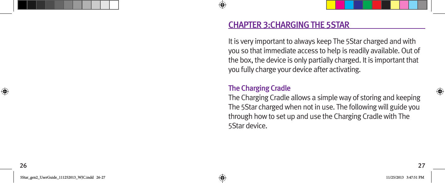 26 27CHAPTER 3:CHARGING THE 5STARIt is very important to always keep The 5Star charged and with you so that immediate access to help is readily available. Out of the box, the device is only partially charged. It is important that you fully charge your device after activating.The Charging CradleThe Charging Cradle allows a simple way of storing and keeping The 5Star charged when not in use. The following will guide you through how to set up and use the Charging Cradle with The 5Star device.5Star_gen2_UserGuide_111252013_WJC.indd   26-27 11/25/2013   3:47:51 PM