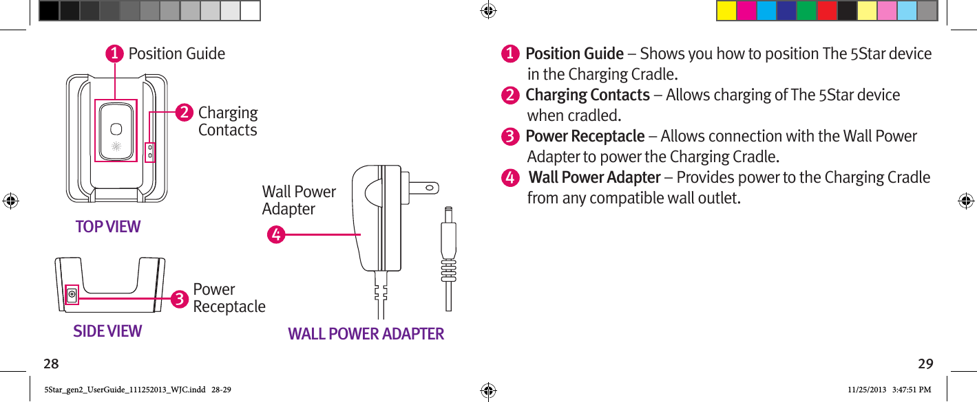 28 29123TOP VIEWSIDE VIEWPosition GuideChargingContactsPower  ReceptacleWALL POWER ADAPTERWall PowerAdapter41Position Guide – Shows you how to position The 5Star device in the Charging Cradle.2Charging Contacts – Allows charging of The 5Star device when cradled.3Power Receptacle – Allows connection with the Wall Power Adapter to power the Charging Cradle.4 Wall Power Adapter – Provides power to the Charging Cradle     from any compatible wall outlet.5Star_gen2_UserGuide_111252013_WJC.indd   28-29 11/25/2013   3:47:51 PM