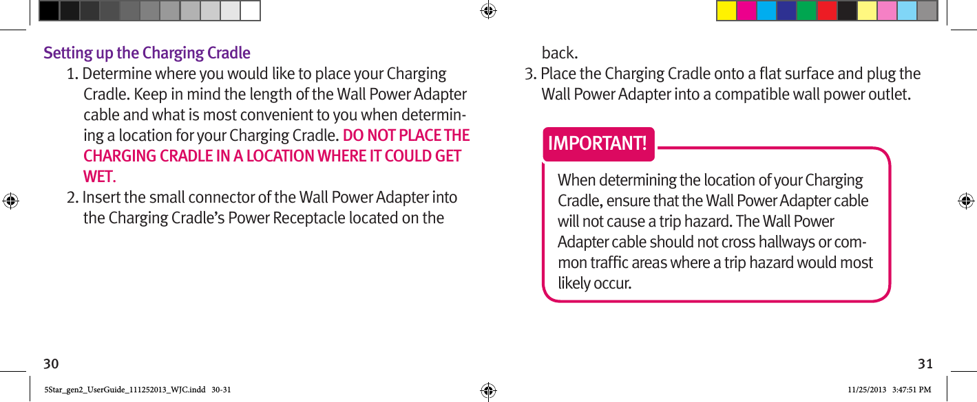 30 31Setting up the Charging Cradle1. Determine where you would like to place your Charging Cradle. Keep in mind the length of the Wall Power Adapter cable and what is most convenient to you when determin-ing a location for your Charging Cradle. DO NOT PLACE THE CHARGING CRADLE IN A LOCATION WHERE IT COULD GET WET.2. Insert the small connector of the Wall Power Adapter into the Charging Cradle’s Power Receptacle located on the back.Wall Power Adapter into a compatible wall power outlet.When determining the location of your Charging Cradle, ensure that the Wall Power Adapter cable will not cause a trip hazard. The Wall Power Adapter cable should not cross hallways or com-likely occur.IMPORTANT!5Star_gen2_UserGuide_111252013_WJC.indd   30-31 11/25/2013   3:47:51 PM