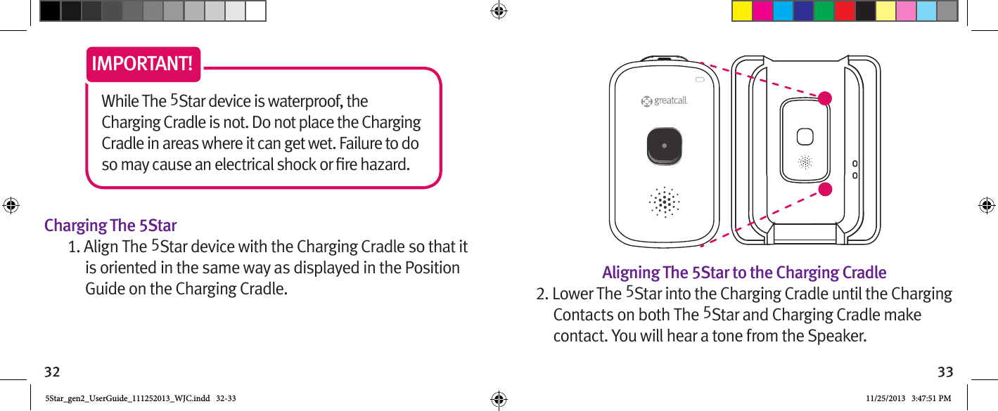 32 33While The 5Star device is waterproof, the Charging Cradle is not. Do not place the Charging Cradle in areas where it can get wet. Failure to do IMPORTANT!Charging The 5Star1. Align The 5Star device with the Charging Cradle so that it is oriented in the same way as displayed in the Position Guide on the Charging Cradle. Aligning The 5Star to the Charging Cradle2. Lower The 5Star into the Charging Cradle until the Charging Contacts on both The 5Star and Charging Cradle make contact. You will hear a tone from the Speaker. 5Star_gen2_UserGuide_111252013_WJC.indd   32-33 11/25/2013   3:47:51 PM