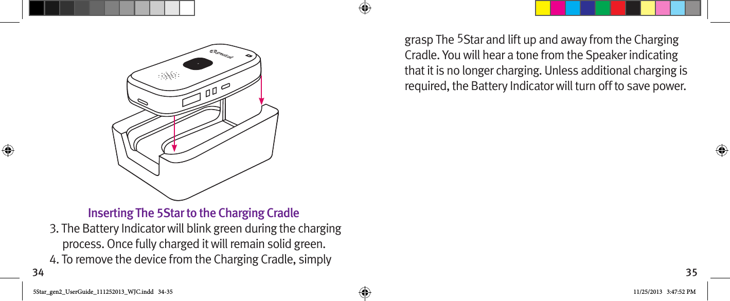 34 35Inserting The 5Star to the Charging Cradle3. The Battery Indicator will blink green during the charging process. Once fully charged it will remain solid green.4. To remove the device from the Charging Cradle, simply grasp The 5Star and lift up and away from the Charging Cradle. You will hear a tone from the Speaker indicating that it is no longer charging. Unless additional charging is required, the Battery Indicator will turn off to save power.5Star_gen2_UserGuide_111252013_WJC.indd   34-35 11/25/2013   3:47:52 PM