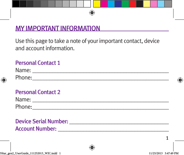 1MY IMPORTANT INFORMATIONUse this page to take a note of your important contact, device and account information.Personal Contact 1Name:  ________________________________________________Phone: ________________________________________________Personal Contact 2Name:  ________________________________________________Phone: ________________________________________________Device Serial Number: ___________________________________Account Number: _______________________________________5Star_gen2_UserGuide_111252013_WJC.indd   1 11/25/2013   3:47:49 PM