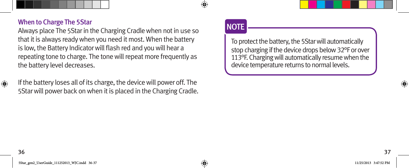 36 37When to Charge The 5StarAlways place The 5Star in the Charging Cradle when not in use so that it is always ready when you need it most. When the battery repeating tone to charge. The tone will repeat more frequently as the battery level decreases.If the battery loses all of its charge, the device will power off. The 5Star will power back on when it is placed in the Charging Cradle.To protect the battery, the 5Star will automatically stop charging if the device drops below 32°F or over 113°F. Charging will automatically resume when the device temperature returns to normal levels.NOTE5Star_gen2_UserGuide_111252013_WJC.indd   36-37 11/25/2013   3:47:52 PM