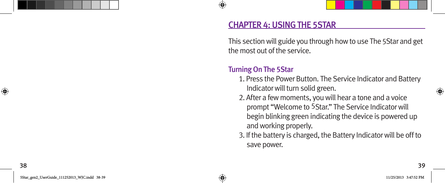 38 39CHAPTER 4: USING THE 5STARThis section will guide you through how to use The 5Star and get the most out of the service.Turning On The 5Star1. Press the Power Button. The Service Indicator and Battery Indicator will turn solid green.2. After a few moments, you will hear a tone and a voice prompt “Welcome to 5Star.” The Service Indicator will begin blinking green indicating the device is powered up and working properly.3. If the battery is charged, the Battery Indicator will be off to save power.5Star_gen2_UserGuide_111252013_WJC.indd   38-39 11/25/2013   3:47:52 PM