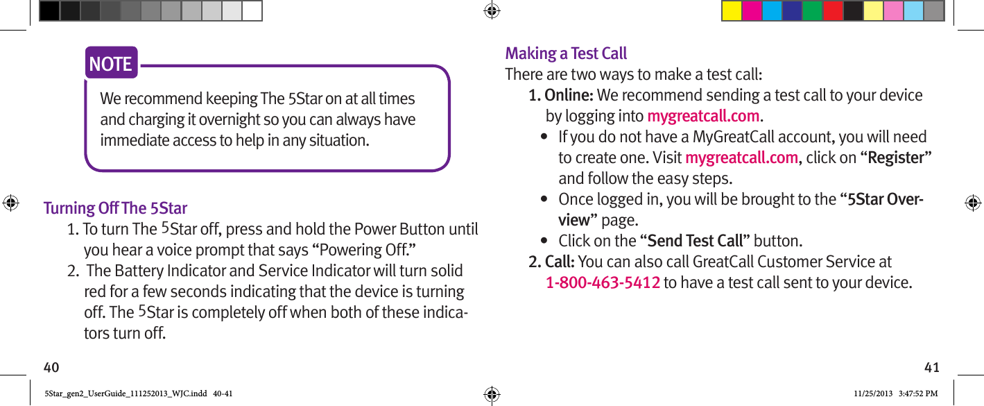 40 41We recommend keeping The 5Star on at all times and charging it overnight so you can always have immediate access to help in any situation.NOTE Turning Off The 5Star1. To turn The 5Star off, press and hold the Power Button until you hear a voice prompt that says “Powering Off.”2.  The Battery Indicator and Service Indicator will turn solid red for a few seconds indicating that the device is turning off. The 5Star is completely off when both of these indica-tors turn off.Making a Test CallThere are two ways to make a test call:1. Online: We recommend sending a test call to your device by logging into mygreatcall.com.•  If you do not have a MyGreatCall account, you will need to create one. Visit mygreatcall.com, click on “Register” and follow the easy steps.•  Once logged in, you will be brought to the “5Star Over-view” page.•  Click on the “Send Test Call” button. 2. Call: You can also call GreatCall Customer Service at  1-800-463-5412 to have a test call sent to your device.5Star_gen2_UserGuide_111252013_WJC.indd   40-41 11/25/2013   3:47:52 PM