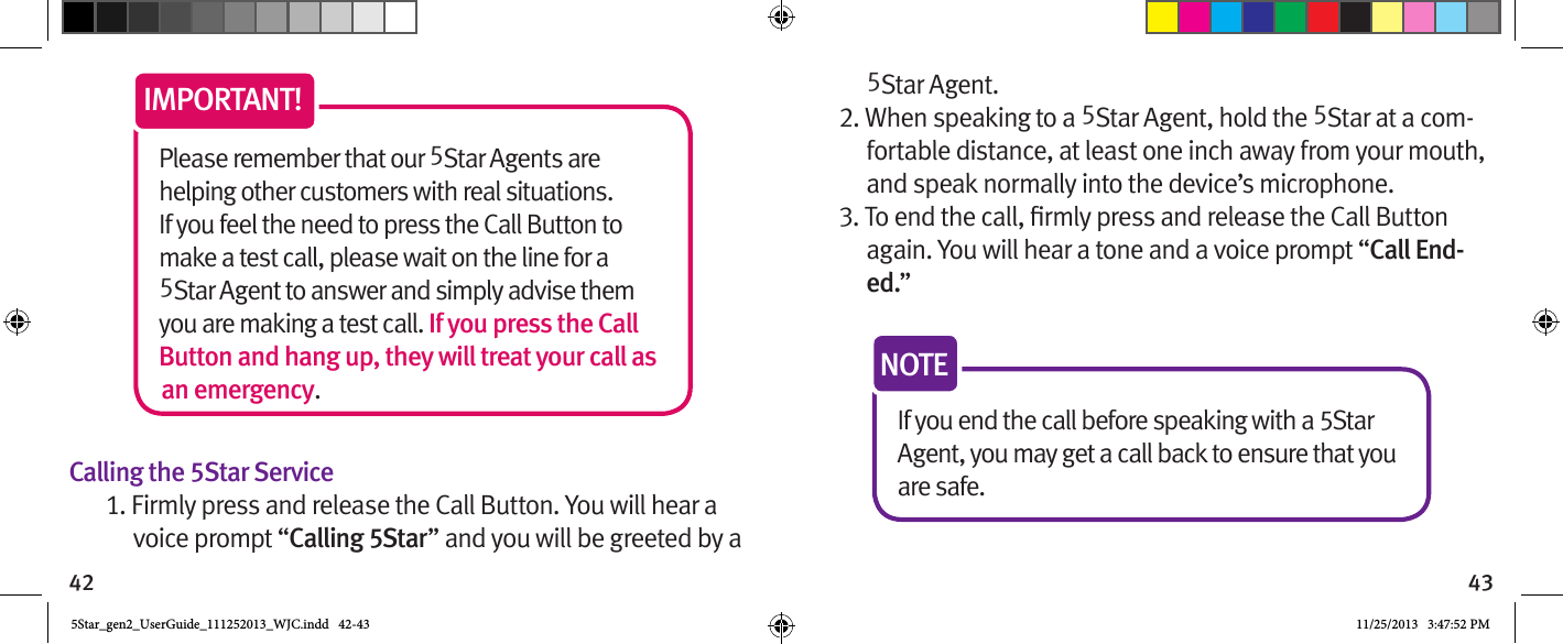 42 43Please remember that our 5Star Agents are helping other customers with real situations. If you feel the need to press the Call Button to make a test call, please wait on the line for a 5Star Agent to answer and simply advise them you are making a test call. If you press the Call Button and hang up, they will treat your call as an emergency.IMPORTANT!Calling the 5Star Service1. Firmly press and release the Call Button. You will hear a voice prompt “Calling 5Star” and you will be greeted by a 5Star Agent.2. When speaking to a 5Star Agent, hold the 5Star at a com-fortable distance, at least one inch away from your mouth, and speak normally into the device’s microphone.again. You will hear a tone and a voice prompt “Call End-ed.” If you end the call before speaking with a 5Star Agent, you may get a call back to ensure that you are safe. NOTE5Star_gen2_UserGuide_111252013_WJC.indd   42-43 11/25/2013   3:47:52 PM