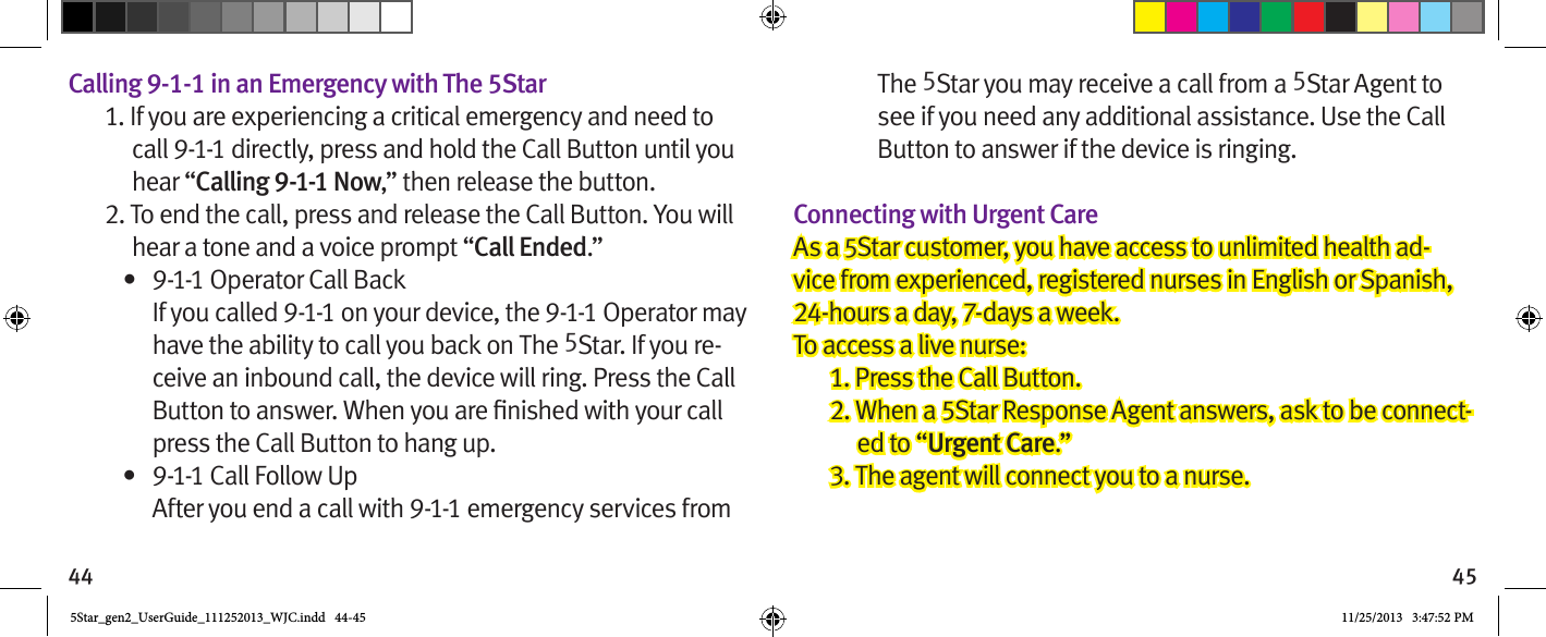 44 45Calling 9-1-1 in an Emergency with The 5Star1. If you are experiencing a critical emergency and need to call 9-1-1 directly, press and hold the Call Button until you hear “Calling 9-1-1 Now,” then release the button.2. To end the call, press and release the Call Button. You will hear a tone and a voice prompt “Call Ended.”•  9-1-1 Operator Call Back If you called 9-1-1 on your device, the 9-1-1 Operator may have the ability to call you back on The 5Star. If you re-ceive an inbound call, the device will ring. Press the Call press the Call Button to hang up.•  9-1-1 Call Follow Up After you end a call with 9-1-1 emergency services from The 5Star you may receive a call from a 5Star Agent to see if you need any additional assistance. Use the Call Button to answer if the device is ringing.Connecting with Urgent CareAs a 5Star customer, you have access to unlimited health ad-vice from experienced, registered nurses in English or Spanish, 24-hours a day, 7-days a week.To access a live nurse:1. Press the Call Button.2. When a 5Star Response Agent answers, ask to be connect-ed to “Urgent Care.”3. The agent will connect you to a nurse.  5Star_gen2_UserGuide_111252013_WJC.indd   44-45 11/25/2013   3:47:52 PM