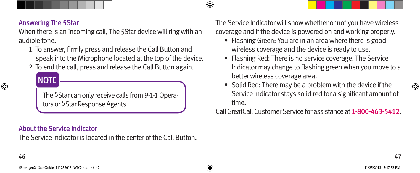 46 47Answering The 5StarWhen there is an incoming call, The 5Star device will ring with an audible tone.speak into the Microphone located at the top of the device.2. To end the call, press and release the Call Button again.The 5Star can only receive calls from 9-1-1 Opera-tors or 5Star Response Agents.NOTEAbout the Service IndicatorThe Service Indicator is located in the center of the Call Button. The Service Indicator will show whether or not you have wireless coverage and if the device is powered on and working properly.•  Flashing Green: You are in an area where there is good wireless coverage and the device is ready to use.•  Flashing Red: There is no service coverage. The Service better wireless coverage area.•  Solid Red: There may be a problem with the device if the time. Call GreatCall Customer Service for assistance at 1-800-463-5412.5Star_gen2_UserGuide_111252013_WJC.indd   46-47 11/25/2013   3:47:52 PM