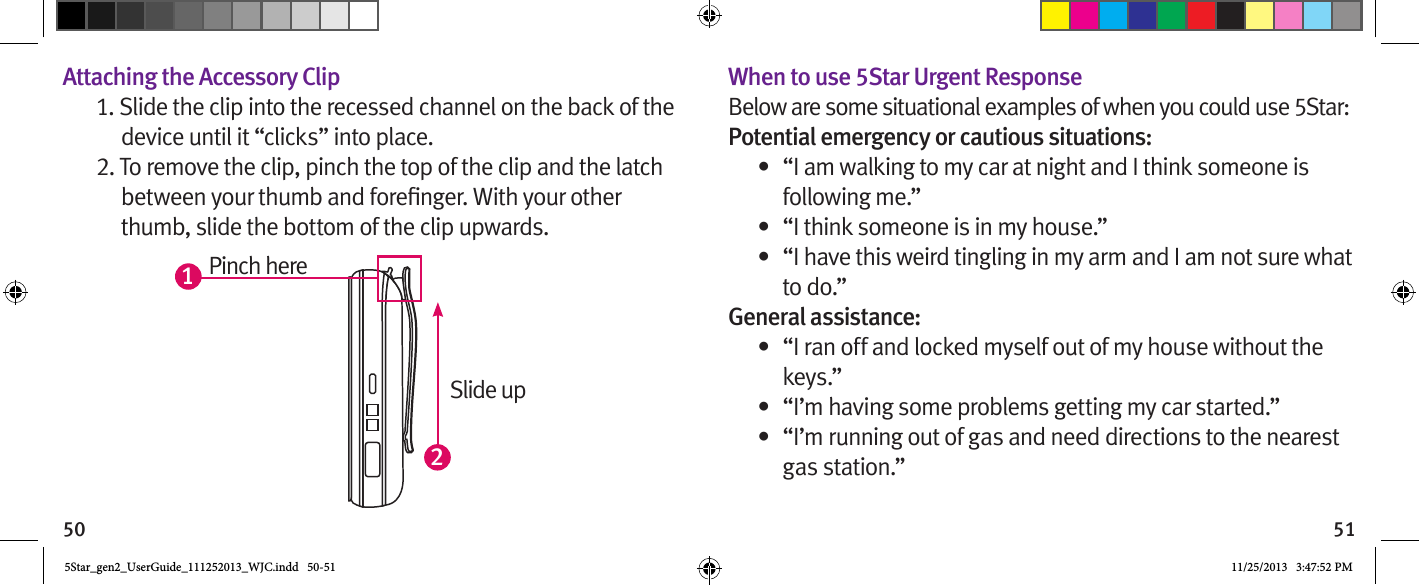 50 51Attaching the Accessory Clip1. Slide the clip into the recessed channel on the back of the device until it “clicks” into place.2. To remove the clip, pinch the top of the clip and the latch thumb, slide the bottom of the clip upwards.When to use 5Star Urgent ResponseBelow are some situational examples of when you could use 5Star:Potential emergency or cautious situations:•  “I am walking to my car at night and I think someone is following me.”•  “I think someone is in my house.”•  “I have this weird tingling in my arm and I am not sure what to do.”General assistance:•  “I ran off and locked myself out of my house without the keys.”•  “I’m having some problems getting my car started.”•  “I’m running out of gas and need directions to the nearest  gas station.”12Pinch hereSlide up5Star_gen2_UserGuide_111252013_WJC.indd   50-51 11/25/2013   3:47:52 PM