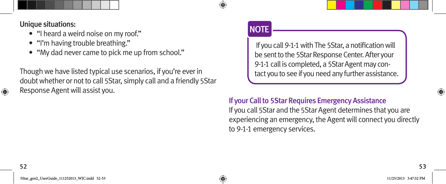 52 53Unique situations:•  “I heard a weird noise on my roof.”•  “I’m having trouble breathing.”•  “My dad never came to pick me up from school.”Though we have listed typical use scenarios, if you’re ever in doubt whether or not to call 5Star, simply call and a friendly 5Star Response Agent will assist you.be sent to the 5Star Response Center. After your 9-1-1 call is completed, a 5Star Agent may con-tact you to see if you need any further assistance.NOTEIf your Call to 5Star Requires Emergency AssistanceIf you call 5Star and the 5Star Agent determines that you are experiencing an emergency, the Agent will connect you directly to 9-1-1 emergency services.5Star_gen2_UserGuide_111252013_WJC.indd   52-53 11/25/2013   3:47:52 PM