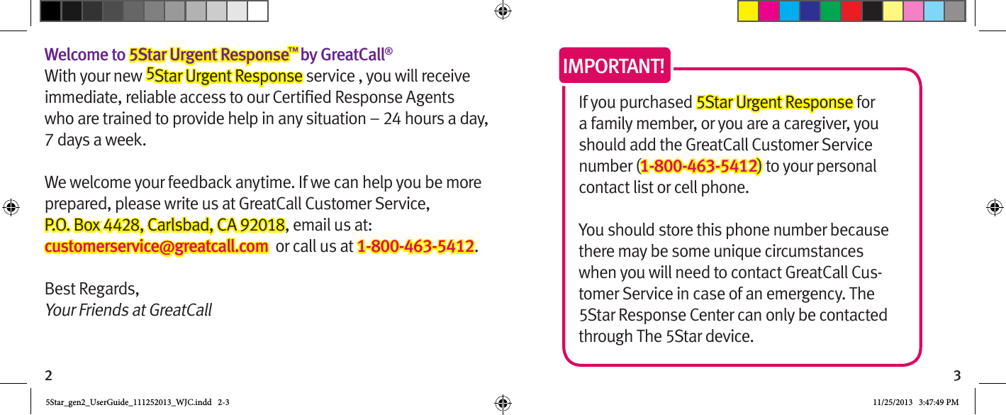 2 3Welcome to 5Star Urgent Response™ by GreatCall®With your new 5Star Urgent Response service , you will receive who are trained to provide help in any situation – 24 hours a day, 7 days a week. We welcome your feedback anytime. If we can help you be more prepared, please write us at GreatCall Customer Service,  P.O. Box 4428, Carlsbad, CA 92018, email us at: customerservice@greatcall.com  or call us at 1-800-463-5412.Best Regards,Your Friends at GreatCallIf you purchased 5Star Urgent Response for a family member, or you are a caregiver, you should add the GreatCall Customer Service number (1-800-463-5412) to your personal contact list or cell phone.  You should store this phone number because there may be some unique circumstances when you will need to contact GreatCall Cus-tomer Service in case of an emergency. The 5Star Response Center can only be contacted through The 5Star device.IMPORTANT!5Star_gen2_UserGuide_111252013_WJC.indd   2-3 11/25/2013   3:47:49 PM